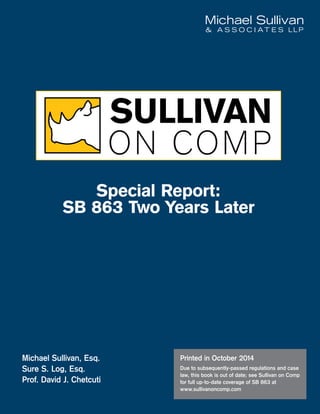 Michael Sullivan, Esq.
Sure S. Log, Esq.
Prof. David J. Chetcuti
Printed in October 2014
Due to subsequently-passed regulations and case
law, this book is out of date; see Sullivan on Comp
for full up-to-date coverage of SB 863 at
www.sullivanoncomp.com
Special Report:
SB 863 Two Years Later
 