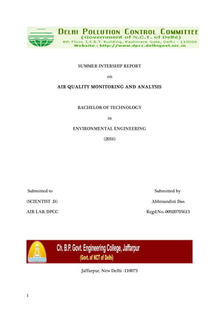 1
SUMMER INTERSHIP REPORT
on
AIR QUALITY MONITORING AND ANALYSIS
BACHELOR OF TECHNOLOGY
in
ENVIRONMENTAL ENGINEERING
(2016)
Submitted to Submitted by
(SCIENTIST .D) Abhinandini Das
AIR LAB, DPCC Regd.No.-00920705613
Jaffarpur, New Delhi -110073
 