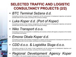 SELECTED TRAFFIC AND LOGISTIC
CONSULTANCY PROJECTS (2/2)
• BTC Terminal Sežana d.d.
(Consultancy services to the company management and the achievement of development objectives and planned
activities within the time scales, according to the company's strategy)
• Luka Koper d.d. (Port of Koper)
(Consultancy services to the company management and the achievement of development objectives and planned
activities within the time scales, according to the company's strategy)
• Niko Transport d.o.o.
(Consultancy services and cooperation in establishing new business contacts with logistics companies to the markets
of Great Britain and Ireland)
• Emona Obala Koper d.d.
(Consultancy services to the company management in Logistics and the achievement of development objectives and
planned activities within the time scales, according to the company's strategy)
• CDD d.o.o. & Logistika Sluga d.o.o.
(Consultancy services to the needs of client development and the achievement of development objectives and
planned activities within the time scales, according to the company's strategy)
• Regional Development Agency Koper
(The inclusion in the voucher program advising on corporate restructuring)
 