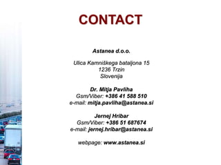 Astanea d.o.o.
Ulica Kamniškega bataljona 15
1236 Trzin
Slovenija
Dr. Mitja Pavliha
Gsm/Viber: +386 41 588 510
e-mail: mitja.pavliha@astanea.si
Jernej Hribar
Gsm/Viber: +386 51 687674
e-mail: jernej.hribar@astanea.si
webpage: www.astanea.si
CONTACT
 