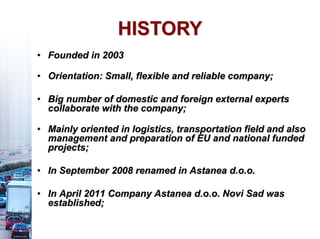 • Founded in 2003
• Orientation: Small, flexible and reliable company;
• Big number of domestic and foreign external experts
collaborate with the company;
• Mainly oriented in logistics, transportation field and also
management and preparation of EU and national funded
projects;
• In September 2008 renamed in Astanea d.o.o.
• In April 2011 Company Astanea d.o.o. Novi Sad was
established;
HISTORY
 
