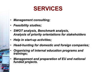 • Management consulting;
• Feasibility studies;
• SWOT analysis, Benchmark analysis,
Analysis of priority orientations for stakeholders
• Help in start-up activities;
• Head-hunting for domestic and foreign companies;
• Organising of internal education programs and
trainings;
• Management and praparation of EU and national
funded projects.
SERVICES
 