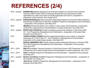 REFERENCES (2/4)
2012 – present KINEMATIKA (Mobile applications for Kinematic analysis of movement and movement
learning), ERDF & open call for funding the development of e-services and mobile
applications for public and private non-profit organization 2012-2013, Cooperation in
preparation of the proposal, since August 2012
2012 – present E!8040 NEUROEngine (Next Generation Multimedia Engine for Consumer Pattern Detection,
Data Mining and Behaviour Prediction), EUREKA Programme, Management and Coordination
– preparation of the proposal, since May 2012
2012 MOVELLE (Fostering electric auto mobility in urban areas), IEE Programme, Coordination
of Slovenian project partners and participation in project preparation, since May 2012
2012 – present ŠPORT NAS POVEZUJE (Projekt socialnega povezovanja Avstrijcev in Slovencev) CBC
AT – SLO Programme, Management and Coordination – preparation of the project idea
proposal, since May 2012
2012 SOSED SOSEDU SOSED (Socialna integracija-izmenjava znanj, kulture in umetnosti-
prebivalcev AT in SLO) CBC AT – SLO Programme, Management and Coordination –
preparation of the project idea proposal, since May 2012
2012 SKUPAJ ZMOREMO VEČ (Projekt večanja socialne integracije Slovencev in Hrvatov) CBC
SLO-CRO Programme, Management and Coordination – preparation of the proposal,
since April 2012
2011 – 2014 SEE-ITS (Intelligent Transport Systems in South East Europe), SEE Programme, Coordination
of Slovenian and Croatian project partner and participation in project preparation, Nov. 2011
2011 – 2014 LEXIT, EUREKA Programme, Management and Coordination – preparation of the proposal,
since May 2011
2011 – present ResEvo.Com2Point, EUREKA Programme, Management and Coordination – preparation of
the proposal, since May 2011
2010 Elan fit-me, EUREKA Programme, Management and Coordination – preparation of the
proposal, since May 2010.
 