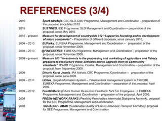 REFERENCES (3/4)
2010 Šport združuje, CBC SLO-CRO Programme, Management and Coordination – preparation of
the proposal, since May 2010.
2010 SUSTINEO, IEE Programme, SLO Management and Coordination – preparation of the
proposal, since May 2010.
2010 – present Measure for development of countryside 312 “Support to founding and to development
of micro companies” – Preparation of different proposals, since January 2010.
2009 – 2013 EUParky, EUREKA Programme, Management and Coordination – preparation of the
proposal, since November 2009.
2009 – 2013 @FINESSENCE, EUREKA Programme, Management and Coordination – preparation of the
proposal, since November 2009.
2009 – present Measure 103 “Investments in the processing and marketing of agriculture and fishery
products to restructure those activities and to upgrade them to Community
standards”, IPARD Programme, Croatia, Management and Coordination – preparation of the
proposal, from September 2009.
2009 Dinaric Karst Jewels, IPA Adriatic CBC Programme, Coordination – preparation of the
proposal, since June 2009.
2009 – 2011 LEXus, (Legal Information System – Timeline data management system in FYROM),
EUREKA Programme, Management and Coordination – preparation of the proposal, April
2009.
2009 – 2012 FeedMeBack, (Educa Human Resources Feedback Tool For Employees…), EUREKA
Programme, Management and Coordination – preparation of the proposal, April 2009.
2008 FRESH-NETWORK-PARKS (Freshlog Perishables Intermodal Distriparks Network), proposal
for the SEE Programme, Management and Coordination.
2008 SQUALCO - ABAC (Sustainable Quality of Life in Urbanised Transport Corridors), proposal
for SEE Programme, Management and Coordination.
 
