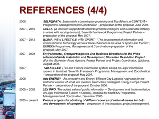REFERENCES (4/4)
2008 SELF@PATA, Sustainable e-Learning for promising and Top Athlets, e-CONTENT+
Programme, Management and Coordination – preparation of the proposal, June 2007.
2007 – 2010 DELTA, (A Decision Support Instrument to promote intelligent and sustainable mobility
in areas with varying demand), Seventh Framework Programme, Project Partner –
preparation of the proposal, May 2007.
2007 – 2012 @LIMP, (NEW LIFESTYLE WITH SPORT - “The development of information and
communication technology and new trade channels in the area of sports and tourism”,
EUREKA Programme, Management and Coordination–preparation of the
proposal, May 2007.
2007 – 2008 Environmental, Transport/Logistics and Business Directions for the Pivka
Intermodal Node installation and Development, Slovenian Resolution Project
(For the Slovenian Road Agency), Project Partner and Project Coordinator, Ljubljana,
August 2008.
2007 TAX-FIN-LEX, (Tax and Finance information system, based on Legal information
system in timeline), Seventh Framework Programme, Management and Coordination
– preparation of the proposal, May 2007.
2006 INN-ENERGY - An Innovative and Energy-Efficient City Logistics Approach for the
historical centres of small and medium sized cities, Intelegent Energy Europe Project.
Partner - preparation of the proposal, October 2006.
2005 – 2008 LEX INFO (The added value of public information – Development and Implementation
of Legal Information System in Croatia), proposal for EUREKA Programme,
Management and Coordination, December 2005.
2005 – present Various projects for obtaining of different sources of national means for help
and development of companies - preparation of the proposals, project management.
 