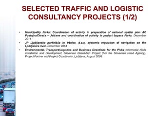 SELECTED TRAFFIC AND LOGISTIC
CONSULTANCY PROJECTS (1/2)
• Municipality Pivka: Coordination of activity in preparation of national spatial plan AC
Postojna/Divača – Jelšane and coordination of activity in project bypass Pivka, December
2014
• JP Ljubljanska parkirišča in tržnice, d.o.o. systemic regulation of navigation on the
Ljubljanica river, December 2014
• Environmental, Transport/Logistics and Business Directions for the Pivka Intermodal Node
installation and Development, Slovenian Resolution Project (For the Slovenian Road Agency),
Project Partner and Project Coordinator, Ljubljana, August 2008.
 