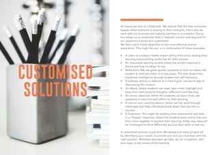 CUSTOMISED
SOLUTIONS
At Learoy we love to collaborate. We believe that the best outcomes
happen when everyone is playing to their strengths, that’s why we
work with our business and industry partners in co-creation. Doing
this allows us to determine what is relevant, current and required for
our audience to know and understand.
We then match these objectives to the most effective learner
experience. This might be one, or a combination of these examples:
•	 A video of a subject matter expert telling their story, sharing their
learning and providing useful tips for their success.
•	 An interactive learning activity where the student explores a
theory and how to adopt its use.
•	 Reflections. We use great quality questions to find out where the
student is, and take them to a new place. This also drives their
emotional intelligence through analysis and self-discovery.
•	 A podcast, article or website as a meaningful, real-world way of
discovering the content.
•	 An eBook, where students can read, take notes, highlight and
keep their own personal thoughts, reflections and learning.
•	 An online classroom where the students can learn more, ask
questions in real time and reflect on their learning.
•	 A one-on-one coaching session, where we can work through
challenges and help individuals break down their barriers to
success.
•	 A classroom. This might be anything from experiential activities,
to a ‘flipped’ classroom, where the students learn online first and
then come together to explore their learning. Either way, they will
be challenged to think differently and put their skills to real use.
A customised solution is just that. We always kick every project off
by identifying your needs, to provide you and your business with the
right solution. Whatever approach we take, we do it together, with
your team at the center of the learning.
 