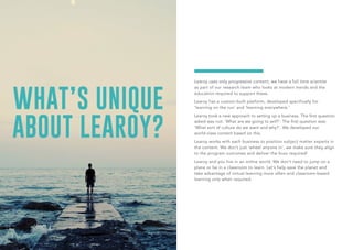 WHAT’S UNIQUE
ABOUT LEAROY?
Learoy uses only progressive content; we have a full time scientist
as part of our research team who looks at modern trends and the
education required to support these.
Learoy has a custom-built platform, developed specifically for
‘learning on the run’ and ‘learning everywhere.’
Learoy took a new approach to setting up a business. The first question
asked was not: ‘What are we going to sell?’. The first question was:
‘What sort of culture do we want and why?’. We developed our
world-class content based on this.
Learoy works with each business to position subject matter experts in
the content. We don’t just ‘wheel anyone in’, we make sure they align
to the program outcomes and deliver the buzz required!
Learoy and you live in an online world. We don’t need to jump on a
plane or be in a classroom to learn. Let’s help save the planet and
take advantage of virtual learning more often and classroom-based
learning only when required.
 