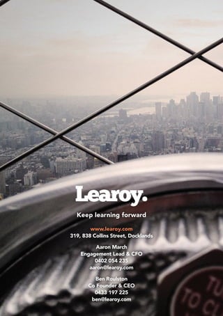 Keep learning forward
www.learoy.com
319, 838 Collins Street, Docklands
Aaron March
Engagement Lead & CFO
0402 054 235
aaron@learoy.com
Ben Roulston
Co Founder & CEO
0433 197 225
ben@learoy.com
 