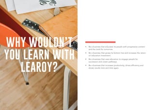 WHY WOULDN’T
YOU LEARN WITH
LEAROY?
•	 Be a business that educates its people with progressive content
and the tools for tomorrow.
•	 Be a business that grows its bottom line and increases the return
on education investment.
•	 Be a business that uses education to engage people for
succession and career pathways.
•	 Be a business that increases productivity, drives efficiency and
shows results time and time again.
 
