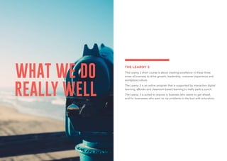 WHAT WE DO
REALLY WELL
THE LEAROY 3
This Learoy 3 short course is about creating excellence in these three
areas of business to drive growth: leadership, customer experience and
workplace culture.
The Learoy 3 is an online program that is supported by interactive digital
learning, eBooks and classroom-based learning to really pack a punch.
The Learoy 3 is suited to anyone in business who wants to get ahead,
and for businesses who want to nip problems in the bud with education.
 