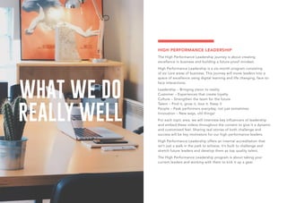 WHAT WE DO
REALLY WELL
HIGH PERFORMANCE LEADERSHIP
The High Performance Leadership journey is about creating
excellence in business and building a future-proof mindset.
High Performance Leadership is a six-month program consisting
of six core areas of business. This journey will move leaders into a
space of excellence using digital learning and life changing, face-to-
face interactions.
Leadership – Bringing vision to reality
Customer – Experiences that create loyalty
Culture – Strengthen the team for the future
Talent – Find it, grow it, love it. Keep it
People – Peak performers everyday, not just sometimes
Innovation – New ways, old things!
For each topic area, we will interview key influencers of leadership
and embed these videos throughout the content to give it a dynamic
and customised feel. Sharing real stories of both challenge and
success will be key motivators for our high performance leaders.
High Performance Leadership offers an internal accreditation that
isn’t just a walk in the park to achieve. It’s built to challenge and
stretch future leaders and develop them as top quality talent.
The High Performance Leadership program is about taking your
current leaders and working with them to kick it up a gear.
 