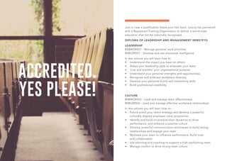 ACCREDITED.
YES PLEASE!
Just in case a qualification blows your hair back, Learoy has partnered
with a Registered Training Organisation to deliver a world-class
education that can be nationally recognised.
DIPLOMA OF LEADERSHIP AND MANAGEMENT (BSB51915)
LEADERSHIP
BSBWOR501 - Manage personal work priorities
BSBLDR501 - Develop and use emotional intelligence
In this volume you will learn how to:
•	 Understand the impact you have on others
•	 Adapt your leadership style to empower your team
•	 ‘Live and breathe’ your organisational purpose
•	 Understand your personal strengths and opportunities
•	 Recognise and embrace workplace diversity
•	 Develop your personal brand and networking skills
•	 Build professional credibility
CULTURE
BSBWOR502 - Lead and manage team effectiveness
BSBLDR502 - Lead and manage effective workplace relationships
In this volume you will learn how to:
•	 Future-proof your talent strategy and develop a powerful,
culturally aligned employee value proposition
•	 Identify and build on positive team dynamics to drive
performance, and enhance a positive culture
•	 Develop powerful communication techniques to build strong
relationships and engage your team
•	 Motivate your team to influence performance, build trust
and collaboration
•	 Use planning and coaching to support a high performing team
•	 Manage conflict to drive strong team culture
 