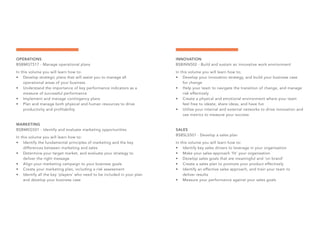 OPERATIONS
BSBMGT517 - Manage operational plans
In this volume you will learn how to:
•	 Develop strategic plans that will assist you to manage all
operational areas of your business
•	 Understand the importance of key performance indicators as a
measure of successful performance
•	 Implement and manage contingency plans
•	 Plan and manage both physical and human resources to drive
productivity and profitability
MARKETING
BSBMKG501 - Identify and evaluate marketing opportunities
In this volume you will learn how to:
•	 Identify the fundamental principles of marketing and the key
differences between marketing and sales
•	 Determine your target market, and evaluate your strategy to
deliver the right message
•	 Align your marketing campaign to your business goals
•	 Create your marketing plan, including a risk assessment
•	 Identify all the key ‘players’ who need to be included in your plan
and develop your business case
INNOVATION
BSBINN502 - Build and sustain an innovative work environment
In this volume you will learn how to;
•	 Develop your innovation strategy, and build your business case
for change
•	 Help your team to navigate the transition of change, and manage
risk effectively
•	 Create a physical and emotional environment where your team
feel free to ideate, share ideas, and have fun
•	 Utilise your internal and external networks to drive innovation and
use metrics to measure your success
SALES
BSBSLS501 - Develop a sales plan
In this volume you will learn how to:
•	 Identify key sales drivers to leverage in your organisation
•	 Make your sales approach ‘fit’ your organisation
•	 Develop sales goals that are meaningful and ‘on brand’
•	 Create a sales plan to promote your product effectively
•	 Identify an effective sales approach, and train your team to
deliver results
•	 Measure your performance against your sales goals
 