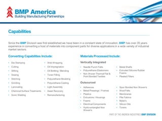 Capabilities
Since the BMP Division was first established we have been in a constant state of innovation. BMP has over 35 years
experience in converting a host of materials into component parts for diverse applications in a wide variety of industrial
market sectors.
• Die Stamping
• Cutting
• Slitting
• Sewing
• Stitching
• Grinding
• Laminating
• Chemical Surface Treatments
• Sonic Welding
• Web Wrapping
• Oil Impregnation
• Oil Bottling / Blending
• Toner Filling
• Polyurethane Moulding
• Polyurethane Casting
• Light Assembly
• Asset Recovery
• Remanufacturing
• Needle Punch Felts
• Polyurethane Elastomers
• Non Woven Thermal Flat &
Point Bonded Textiles
• Metal Shafts
• Extruded Silicone Rubber
Foams
• Pleated Filters
Converting Capabilities Include: Materials Processed Include:
Vertically Integrated
• Adhesives
• Metal Pressings / Frames
• Plastics
• Extrusions / Housings
• Foams
• Electrical Components
• Hydro-entangled Non
Woven's
• Spun Bonded Non Woven's
• Wool Felts
• Membranes
• Pile Fabrics
• Mylar's
• Silicon Oils
• Toners
Outsourced
 