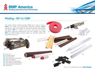 Printing – EP / IJ / OSP
The world's largest printing industry OEMs have come to rely on
BMP's non woven and polyurethane materials expertise. BMP's
capability to meet and exceed our customers' rigorous requirements
has placed BMP in a class of our own. Our focus on product
innovation, improving performance and cost reduction has made
BMP the OEM Printing Industry leader for technical textile and
polyurethane products.
01: Fuser Unit
02: Squeegee Blades
03: De-Curler Roller
04: Fuser Cleaning & Oiling Webs
05: Paper Feed Rollers
06: Polyurethane Charge Blades
07: Fuser Cleaning & Oiling Rollers
08: Polyurethane Cleaning Blades
09: Heat Shields
08
07
04
02
03
05
01
06
09
 