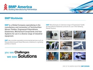 BMP is a Global Company specialising in the
manufacture and conversion of Technical Non
Woven Textiles, Engineered Polyurethane
Elastomers, Mechanical Components and Sub
Systems for use in a diverse range of industrial
equipment.
BMP also provides specialist environmental services such as
Remanufacturing and Asset Recovery initiatives to a growing
portfolio of clients
BMPWorldwide
BMP Manufactures an extensive range of Engineered Textile
& Polyurethane Elastomer products for use in the following
Market Sectors:
you see Challenges
we see Solutions
 