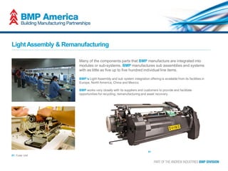 LightAssembly & Remanufacturing
Many of the components parts that BMP manufacture are integrated into
modules or sub-systems. BMP manufactures sub assemblies and systems
with as little as five up to five hundred individual line items.
BMP’s Light Assembly and sub system integration offering is available from its facilities in
Europe, North America, China and Mexico.
BMP works very closely with its suppliers and customers to provide and facilitate
opportunities for recycling, remanufacturing and asset recovery.
01
01: Fuser Unit
 
