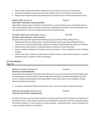 • Perform weekly meetings with all full time employees to review weekly revenue forecasts and sales plans.
• Work with all employees to ensure using proper sales methods to work in the most efficient manner possible.
• Manage revenue budget to provide product sales support at local grocery chains. #1 DSL Northeast 2014 and 2015.
REGCO CORP, Haverhill, MA 2009-2010
NORTHEAST REGIONAL SALES MANAGER
Responsible for all sales aspects for Regenie’s All Natural Snack’s, a small manufacturer here in the Northeast region as
well as some National Customers. Sales calls include Shoprite, A&P/Pathmark, King Cullen, Shaws, Market Basket, Sam’s
Club, KeHE Distributor’s, Tree of Life, Independants and other local DSD distributors.
Information Resources Incorporated, Chicago, IL 2007-2008
Business Insights Manager, Loyalty Analytics
Recruited by IRI to assist their Loyalty Analytics Marketing program and effort at AHOLD USA(Stop & Shop).
• Responsible for retrieving, analyzing data and providing actionable insights to the Category Managers following
Customer Centric Retailing (CCR)principles. Category responsibilities include Beverage, Main Meals and Perishables.
• Maintain base business requests on a daily basis between manufacturer’s, IRI and Stop & Shop.
• Develop compelling presentations and prepare executive summaries for upper management as well as Category
Managers.
• Identify market trends, problems and opportunities via effective research to guide product positioning, new product
development needs, competitors’ reactions and strategies.
ARTHUR BRENNAN
Page Two
Gifford’s Ice Cream, Skowhegan, ME 2004-2007
REGIONAL SALES MANAGER
Responsible for all sales aspects for this seven million dollar premium ice cream company here in the New England region
from manufacturing to distributors (DSD) to retailers. Sales calls include Shaws, Hannaford, Market Basket, Sysco, Rite
Aid, BJ’s, Irving Oil and DSD distributors. Other responsibilities include market research, brand management, strategic
planning and sales forecasting duties.
• Successful in achieving 20% sales growth from seven million in sales to nine million over two and a half years.
Cleanwise Incorporated, Marlborough, MA 2000-2001
SUPPLIER RELATIONS COORDINATOR
Recruited to this start-up Internet company specializing in cleaning products/services for manufacturers and distributors in
the janitorial industry. Provide strategic, tactical and creative leadership to accelerate the business development pipeline,
with particular emphasis on communicating the business proposition, marketing/promotions, industry partnerships and
customer acquisition. Reported to the President.
 