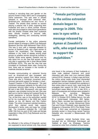 10
Volume 8, Issue 5 | May 2016Counter Terrorist Trends and Analysis
involved in recruiting their own gender on the
ground (Farish A Noor 2007) and in propagating
online extremism. This was seen in articles
released in, amongst other extremist sites,
Arrahmah.com, Almuhajirun.net and Forum al
Tawbah. The articles were centred on women
playing a passive role in jihad, supporting their
husbands and sons in active combat. Women
were also encouraged to raise future generations
with the jihadist mindset while their husbands
were directly involved in terrorist cells,
strategising, planning and conducting terrorist
operations.
Female participation in the online extremist
domain began to emerge in 2009 (Tuty Raihanah
Mostarom and Nur Azlin Mohamed Yasin 2010).
This was in sync with a message released by
Ayman al Zawahiri’s wife, who urged women to
support the mujahideen. The message was
released in the midst of debate among jihadi
groups on whether women should be involved in
combat. While some agreed, Zawahiri and his
wife stood firm on the view that women should
only play a supporting role in jihad (Murad Batal
al-Shishani 2010). This was the view that was
circulated on Southeast Asian sites. During this
time, there was an increase in the number of
materials directed at women.
Females communicating on extremist forums
such as Arrahmah.com also increased, with
women garnering support from fellow women.
There was also a Facebook movement which
mirrored real-world support for females in jihad -
‘Support Freedom 4 Putri Munawaroh.’ The said
movement expressed solidarity for the wife of an
Indonesian terrorist killed during a Detachment
88 raid in late 2009. Munawaroh, who was then
pregnant, was arrested during the raid. She was
later put on trial for helping her husband Susilo to
render assistance to terrorist Noordin M Top.
Top, at that time, was on the authorities’ wanted
list for his involvement in the 2009 twin bomb
attacks on the JW Marriot and Ritz Carlton
Hotels. The online movement solicited donations,
which they claimed would help support
Munawaroh’s family visits and keep her morale
high. The movement collected Rp. 1,447,585
(US$ 159) from its pool of 523 male and female
supporters in May 2010 (Tuty Raihanah and Nur
Azlin 2010).
Recruitment
As reflected in the writing of Umaymah, women
are supposed to recruit women only; they should
only travel in the company of their husbands or
close male relatives (mahram) and avoid
interaction with other men (non mahram) (Nelly
Lahoud 2014). However, in today’s age and time,
the online social media chats have dismantled
segregation barriers between genders. As such,
women have not been hindered from partaking in
their online roles to recruit, train, raise funds and
propagate their support for ISIS. At least three
recruitment cases attest to this. In late 2014, a
team of housewives and widows were arrested in
Malaysia for recruiting Malaysian
undergraduates for ISIS (The Straits Times
2014). In October 2015, Rafiqa Hanum, the wife
of a Syrian-based Indonesian ISIS fighter,
Bahrun Naim, recruited two Indonesian men for
ISIS. The two men, namely Muhammad Rizka
Fajri and Firman Fitrialneldi, were deported from
Singapore in November 2015 (The Straits Times
2016). A third case concerned an Indonesian
domestic worker in Hong Kong named Tasmina
Salsabila who recruited a Bekasi-based ISIS
supporter.
The supporter, named Syuhada Umar, was
recruited into an ISIS-linked Solo-based cell
‘Katibah al Iman’ via Whatsapp. Tasmina
received an order from a Katibah al Iman leader,
Women’s Proactive Roles in Jihadism in Southeast Asia — V. Arianti and Nur Azlin Yasin
“ Female participation
in the online extremist
domain began to
emerge in 2009. This
was in sync with a
message released by
Ayman al Zawahiri’s
wife, who urged women
to support the
mujahideen.”
 