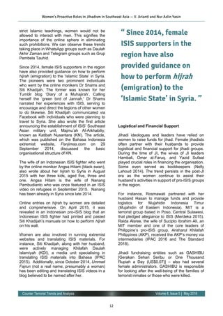 12
Volume 8, Issue 5 | May 2016Counter Terrorist Trends and Analysis
strict Islamic teachings, women would not be
allowed to interact with men. This signifies the
importance of the online sphere in eliminating
such prohibitions. We can observe these trends
taking place in WhatsApp groups such as Daulah
Akhir Zaman and Telegram groups such as Grup
Pembela Tauhid.
Since 2014, female ISIS supporters in the region
have also provided guidance on how to perform
hijrah (emigration) to the ‘Islamic State’ in Syria.
The pioneers were two prominent individuals
who went by the online monikers Dr Shams and
Siti Khadijah. The former was known for her
Tumblr blog ‘Diary of a Muhajirah’. Calling
herself the ‘green bird of Jannah,’ Dr Shams
narrated her experiences with ISIS, serving to
encourage and direct the legions of other women
to do likewise. Siti Khadijah communicated via
Facebook with individuals who were planning to
travel to Syria. She also wrote the first article
announcing the establishment of ISIS’ Southeast
Asian military unit, Majmu’ah Al-Arkhabiliy,
known as Katibah Nusantara (KN). The article,
which was published on the Bahasa Indonesia
extremist website, Panjimas.com on 29
September 2014, discussed the basic
organisational structure of KN.
The wife of an Indonesian ISIS fighter who went
by the online moniker Angsa Hitam (black swan),
also wrote about her hijrah to Syria in August
2015 with her three kids, aged five, three and
one. Angsa Hitam is the wife of Nanang
Pambudianto who was once featured in an ISIS
video on refugees in September 2015. Nanang
has been already in Syria since late 2014.
Online entries on hijrah by women are detailed
and comprehensive. On April 2015, it was
revealed in an Indonesian pro-ISIS blog that an
Indonesian ISIS fighter had printed and pasted
Siti Khadijah’s manuals on how to perform hijrah
on his wall.
Women are also involved in running extremist
websites and translating ISIS materials. For
instance, Siti Khadijah, along with her husband,
were actively managing Khilafah Daulah
Islamiyah (KDI), a media unit specialising in
translating ISIS materials into Bahasa (IPAC
2015). Additionally, since October 2014, Ummati
Fajrun (not a real name, presumably a woman)
has been editing and translating ISIS videos in a
blog believed to be named after her.
Logistical and Financial Support
Jihadi ideologues and leaders have relied on
women to raise funds for jihad. Female jihadists
often partner with their husbands to provide
logistical and financial support for jihadi groups.
During the time of JI, the wives of JI leaders
Hambali, Omar al-Faruq, and Yazid Sufaat
played crucial roles in financing the organisation.
Some even served as bookkeepers (Nelly
Lahoud 2014). The trend persists in the post-JI
era as the women continue to assist their
husband’s activities in support of pro-ISIS groups
in the region.
For instance, Rosmawati partnered with her
husband Hasan to manage funds and provide
logistics for Mujahidin Indonesia Timur
(Mujahidin of Eastern Indonesia). MIT is a
terrorist group based in Poso, Central Sulawesi,
that pledged allegiance to ISIS (Merdeka 2015).
Raida Alsree, the wife of Sucipto Ibrahim Ali, an
MIT member and one of the core leaders of
Philippine’s pro-ISIS group, Ansharul Khilafah
Philippines (AKP), received the AKP’s money via
intermediaries (IPAC 2016 and The Standard
2016).
Jihadi fundraising entities such as GASHIBU
[Gerakan Sehari Seribu or One Thousand
Rupiah a Day (US$0.07)] – also had several
female administrators. GASHIBU is responsible
for looking after the well-being of the families of
terrorist inmates or those who were killed.
Women’s Proactive Roles in Jihadism in Southeast Asia — V. Arianti and Nur Azlin Yasin
“ Since 2014, female
ISIS supporters in the
region have also
provided guidance on
how to perform hijrah
(emigration) to the
‘Islamic State’ in Syria. ”
 