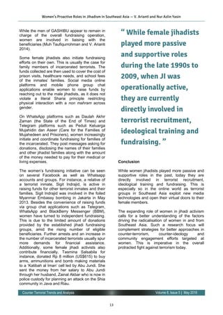 13
Volume 8, Issue 5 | May 2016Counter Terrorist Trends and Analysis
While the men of GASHIBU appear to remain in
charge of the overall fundraising operation,
women are involved in liaising with the
beneficiaries (Muh Taufiqurrohman and V. Arianti
2014).
Some female jihadists also initiate fundraising
efforts on their own. This is usually the case for
family members of incarcerated terrorists. The
funds collected are then used to cover the cost of
prison visits, healthcare needs, and school fees
of the inmates’ families. Social media online
platforms and mobile phone group chat
applications enable women to raise funds by
reaching out to the male jihadists, as it does not
violate a literal Sharia principle restricting
physical interaction with a non mahram across
gender.
On WhatsApp platforms such as Daulah Akhir
Zaman (the State of the End of Times) and
Telegram platforms such as Peduli Keluarga
Mujahidin dan Aseer (Care for the Families of
Mujahedeen and Prisoners), women increasingly
initiate and coordinate fundraising for families of
the incarcerated. They post messages asking for
donations, disclosing the names of their families
and other jihadist families along with the amount
of the money needed to pay for their medical or
living expenses.
The women’s fundraising initiative can be seen
on several Facebook as well as Whatsapp
accounts and groups. For instance, a relative of
a terrorist inmate, Sigit Indrajid, is active in
raising funds for other terrorist inmates and their
families. Sigit Indrajid was involved in the foiled
Myanmar Embassy bombing in Jakarta in May
2013. Besides the convenience of raising funds
via group chat applications such as Telegram,
WhatsApp and BlackBerry Messenger (BBM),
women have turned to independent fundraising.
This is due to the limited amount of donations
provided by the established jihadi fundraising
groups, amid the rising number of eligible
beneficiaries. Further arrests and an increase in
the number of incarcerated terrorists usually spur
more demands for financial assistance.
Additionally, some female jihadi activists also
contribute financially. Tasmina Salsabila for
instance, donated Rp 8 million (US$615) to buy
arms, ammunitions and bomb making materials
to a ‘Katibah al Iman’ cell led by Abu Jundi. She
sent the money from her salary to Abu Jundi
through her husband, Zainal Akbar who is now in
police custody for planning an attack on the Shia
community in Java and Riau.
Conclusion
While women jihadists played more passive and
supportive roles in the past, today they are
directly involved in terrorist recruitment,
ideological training and fundraising. This is
especially so in the online world as terrorist
groups in Southeast Asia exploit new media
technologies and open their virtual doors to their
female members.
The expanding role of women in jihadi activism
calls for a better understanding of the factors
driving the radicalisation of women in and from
Southeast Asia. Such a research focus will
complement strategies for better approaches in
counter-terrorism, counter-ideology and
community engagement efforts targeted at
women. This is imperative in the overall
protracted fight against terrorism today.
Women’s Proactive Roles in Jihadism in Southeast Asia — V. Arianti and Nur Azlin Yasin
“ While female jihadists
played more passive
and supportive roles
during the late 1990s to
2009, when JI was
operationally active,
they are currently
directly involved in
terrorist recruitment,
ideological training and
fundraising. ”
 