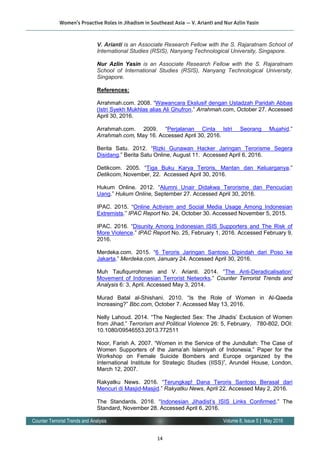 14
Volume 8, Issue 5 | May 2016Counter Terrorist Trends and Analysis
V. Arianti is an Associate Research Fellow with the S. Rajaratnam School of
International Studies (RSIS), Nanyang Technological University, Singapore.
Nur Azlin Yasin is an Associate Research Fellow with the S. Rajaratnam
School of International Studies (RSIS), Nanyang Technological University,
Singapore.
References:
Arrahmah.com. 2008. “Wawancara Ekslusif dengan Ustadzah Paridah Abbas
(Istri Syekh Mukhlas alias Ali Ghufron.” Arrahmah.com, October 27. Accessed
April 30, 2016.
Arrahmah.com. 2009. “Perjalanan Cinta Istri Seorang Mujahid.”
Arrahmah.com, May 16. Accessed April 30, 2016.
Berita Satu. 2012. “Rizki Gunawan Hacker Jaringan Terorisme Segera
Disidang.” Berita Satu Online, August 11. Accessed April 6, 2016.
Detikcom. 2005. “Tiga Buku Karya Teroris, Mantan dan Keluarganya.”
Detikcom, November, 22. Accessed April 30, 2016.
Hukum Online. 2012. “Alumni Unair Didakwa Terorisme dan Pencucian
Uang.” Hukum Online, September 27. Accessed April 30, 2016.
IPAC. 2015. “Online Activism and Social Media Usage Among Indonesian
Extremists.” IPAC Report No. 24, October 30. Accessed November 5, 2015.
IPAC. 2016. “Disunity Among Indonesian ISIS Supporters and The Risk of
More Violence.” IPAC Report No. 25, February 1, 2016. Accessed February 9,
2016.
Merdeka.com. 2015. “6 Teroris Jaringan Santoso Dipindah dari Poso ke
Jakarta.” Merdeka.com, January 24. Accessed April 30, 2016.
Muh Taufiqurrohman and V. Arianti. 2014. “The Anti-Deradicalisation’
Movement of Indonesian Terrorist Networks.” Counter Terrorist Trends and
Analysis 6: 3, April. Accessed May 3, 2014.
Murad Batal al-Shishani. 2010. “Is the Role of Women in Al-Qaeda
Increasing?” Bbc.com, October 7. Accessed May 13, 2016.
Nelly Lahoud. 2014. “The Neglected Sex: The Jihadis’ Exclusion of Women
from Jihad.” Terrorism and Political Violence 26: 5, February, 780-802, DOI:
10.1080/09546553.2013.772511
Noor, Farish A. 2007. “Women in the Service of the Jundullah: The Case of
Women Supporters of the Jama’ah Islamiyah of Indonesia.” Paper for the
Workshop on Female Suicide Bombers and Europe organized by the
International Institute for Strategic Studies (IISS)”, Arundel House, London,
March 12, 2007.
Rakyatku News. 2016. “Terungkap! Dana Teroris Santoso Berasal dari
Mencuri di Masjid-Masjid.” Rakyatku News, April 22. Accessed May 2, 2016.
The Standards. 2016. “Indonesian Jihadist’s ISIS Links Confirmed.” The
Standard, November 28. Accessed April 6, 2016.
Women’s Proactive Roles in Jihadism in Southeast Asia — V. Arianti and Nur Azlin Yasin
 