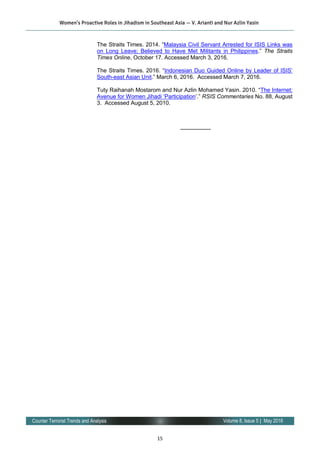 15
Volume 8, Issue 5 | May 2016Counter Terrorist Trends and Analysis
The Straits Times. 2014. “Malaysia Civil Servant Arrested for ISIS Links was
on Long Leave; Believed to Have Met Militants in Philippines.” The Straits
Times Online, October 17. Accessed March 3, 2016.
The Straits Times. 2016. “Indonesian Duo Guided Online by Leader of ISIS’
South-east Asian Unit.” March 6, 2016. Accessed March 7, 2016.
Tuty Raihanah Mostarom and Nur Azlin Mohamed Yasin. 2010. “The Internet:
Avenue for Women Jihadi ‘Participation’.” RSIS Commentaries No. 88, August
3. Accessed August 5, 2010.
—————-
Women’s Proactive Roles in Jihadism in Southeast Asia — V. Arianti and Nur Azlin Yasin
 