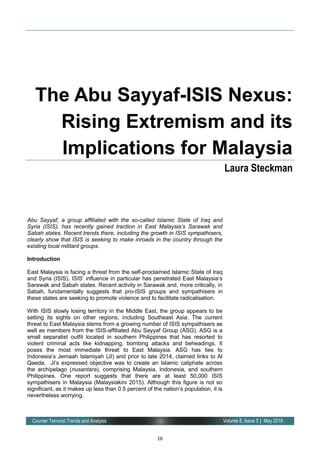 16
Volume 8, Issue 5 | May 2016Counter Terrorist Trends and Analysis
Abu Sayyaf, a group affiliated with the so-called Islamic State of Iraq and
Syria (ISIS), has recently gained traction in East Malaysia’s Sarawak and
Sabah states. Recent trends there, including the growth in ISIS sympathisers,
clearly show that ISIS is seeking to make inroads in the country through the
existing local militant groups.
Introduction
East Malaysia is facing a threat from the self-proclaimed Islamic State of Iraq
and Syria (ISIS). ISIS’ influence in particular has penetrated East Malaysia’s
Sarawak and Sabah states. Recent activity in Sarawak and, more critically, in
Sabah, fundamentally suggests that pro-ISIS groups and sympathisers in
these states are seeking to promote violence and to facilitate radicalisation.
With ISIS slowly losing territory in the Middle East, the group appears to be
setting its sights on other regions, including Southeast Asia. The current
threat to East Malaysia stems from a growing number of ISIS sympathisers as
well as members from the ISIS-affiliated Abu Sayyaf Group (ASG). ASG is a
small separatist outfit located in southern Philippines that has resorted to
violent criminal acts like kidnapping, bombing attacks and beheadings. It
poses the most immediate threat to East Malaysia. ASG has ties to
Indonesia’s Jemaah Islamiyah (JI) and prior to late 2014, claimed links to Al
Qaeda. JI’s expressed objective was to create an Islamic caliphate across
the archipelago (nusantara), comprising Malaysia, Indonesia, and southern
Philippines. One report suggests that there are at least 50,000 ISIS
sympathisers in Malaysia (Malaysiakini 2015). Although this figure is not so
significant, as it makes up less than 0.5 percent of the nation’s population, it is
nevertheless worrying.
The Abu Sayyaf-ISIS Nexus:
Rising Extremism and its
Implications for Malaysia
Laura Steckman
 