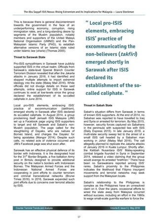 17
Volume 8, Issue 5 | May 2016Counter Terrorist Trends and Analysis
This is because there is general discontentment
towards the government in the face of an
underperforming economy, corruption, rising
immigration rates, and a long-standing desire by
segments of the Muslim population, notably
members and supporters of the United Malays
National Organisation (UMNO) and the Pan-
Malaysian Islamic Party (PAS), to establish
alternative versions of an Islamic state ruled
under Islamic law (sharia) (Thomas 2005).
Threat to Sarawak State
Pro-ISIS sympathisers in Sarawak have publicly
supported ISIS in the virtual realm. Officials from
Sarawak’s state-level Special Branch Counter
Terrorism Division revealed that after the Jakarta
attacks in January 2016, it had identified and
stopped multiple attempts to import extremist
ideology into the state (Malay Mail 2016). While
officials did not divulge details on these said
attempts, online support for ISIS in Sarawak
continues to exist at low-levels since the group
declared the establishment of its so-called
caliphate in June 2014.
Local pro-ISIS elements, embracing ISIS’
practice of excommunication (takfirism),
emerged shortly in Sarawak after ISIS declared
its so-called caliphate. In August 2014, a group
proclaiming itself Jemaah ISIS Malaysia (JIM)
set up a Facebook page urging ISIS supporters
to target and kill Sarawak and Sabah’s non-
Muslim population. The page called for the
slaughtering of Dayaks, who are natives of
Borneo Island, and charges the Dayaks’ for
being apostates (Mangor 2014). Despite such
calls, no related acts of violence occurred and
JIM’s Facebook page was shut soon after.
Sarawak has an effective physical defence of its
border with Indonesia. It is the designated host
for the 31st
Border Brigade, a five battalion Army
post in Bintulu designed to provide additional
security on the nation’s borders with Indonesian
Borneo. The Malaysian Armed Forces and the
Indonesian National Armed Forces are
cooperating in joint efforts to counter terrorism
and criminal transnational networks (Brunei
Times 2016). In 2016, Sarawak expanded such
joint efforts due to concerns over terrorist attacks
by ISIS.
Threat in Sabah State
Sabah’s situation differs from Sarawak in terms
of known ISIS supporters. At the end of 2014, no
Sabahan was reported to have travelled to Iraq
and Syria or arrested for terrorism. By May 2015,
however, security forces captured six Sabahans
in the peninsula with suspected ties with ISIS
(Daily Express 2015). In late January 2016, a
multi-state security sweep led to the arrest of a
small ISIS cell headed by a Sabahan man
working in Johor (Malay Mail 2016). The cell
allegedly planned to replicate the Jakarta attacks
of January 2016 in Kuala Lumpur. Shortly after,
the Katibah Nusantara ISIS’ Malay-speaking
combat brigade founded in Syria in September
2014, released a video claiming that the group
would avenge its arrested “brethren.” There have
been no Sarawakians reported among ISIS’
ranks. Sabah’s proximity to the Philippines
indicates the likelihood that Filipino insurgent
movements and terrorist networks may seek
support from the Malaysian locals.
Sabah’s relationship to the Philippines is
complex as the Philippines have an unresolved
claim on it. Over the years, occasional efforts to
wrest the state away from Malaysia occurred
without success, including an effort in the 1960s
to wage small-scale guerrilla warfare to force the
The Abu Sayyaf-ISIS Nexus: Rising Extremism and its Implications for Malaysia — Laura Steckman
“ Local pro-ISIS
elements, embracing
ISIS’ practice of
excommunicating the
non-believers (takfiri)
emerged shortly in
Sarawak after ISIS
declared its
establishment of the so-
called caliphate. ”
 