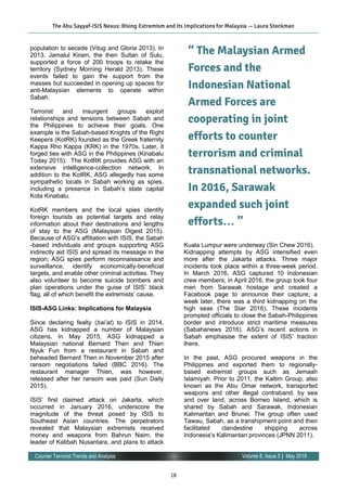 18
Volume 8, Issue 5 | May 2016Counter Terrorist Trends and Analysis
population to secede (Vitug and Gloria 2013). In
2013, Jamalul Kiram, the then Sultan of Sulu,
supported a force of 200 troops to retake the
territory (Sydney Morning Herald 2013). These
events failed to gain the support from the
masses but succeeded in opening up spaces for
anti-Malaysian elements to operate within
Sabah.
Terrorist and insurgent groups exploit
relationships and tensions between Sabah and
the Philippines to achieve their goals. One
example is the Sabah-based Knights of the Right
Keepers (KotRK) founded as the Greek fraternity
Kappa Rho Kappa (ΚRΚ) in the 1970s. Later, it
forged ties with ASG in the Philippines (Kinabalu
Today 2015). The KotRK provides ASG with an
extensive intelligence-collection network. In
addition to the KotRK, ASG allegedly has some
sympathetic locals in Sabah working as spies,
including a presence in Sabah’s state capital
Kota Kinabalu.
KotRK members and the local spies identify
foreign tourists as potential targets and relay
information about their destinations and lengths
of stay to the ASG (Malaysian Digest 2015).
Because of ASG’s affiliation with ISIS, the Sabah
-based individuals and groups supporting ASG
indirectly aid ISIS and spread its message in the
region; ASG spies perform reconnaissance and
surveillance, identify economically-beneficial
targets, and enable other criminal activities. They
also volunteer to become suicide bombers and
plan operations under the guise of ISIS’ black
flag, all of which benefit the extremists’ cause.
ISIS-ASG Links: Implications for Malaysia
Since declaring fealty (bai’at) to ISIS in 2014,
ASG has kidnapped a number of Malaysian
citizens. In May 2015, ASG kidnapped a
Malaysian national Bernard Then and Thien
Nyuk Fun from a restaurant in Sabah and
beheaded Bernard Then in November 2015 after
ransom negotiations failed (BBC 2016). The
restaurant manager Thien, was however,
released after her ransom was paid (Sun Daily
2015).
ISIS’ first claimed attack on Jakarta, which
occurred in January 2016, underscore the
magnitude of the threat posed by ISIS to
Southeast Asian countries. The perpetrators
revealed that Malaysian extremists received
money and weapons from Bahrun Naim, the
leader of Katibah Nusantara, and plans to attack
Kuala Lumpur were underway (Sin Chew 2016).
Kidnapping attempts by ASG intensified even
more after the Jakarta attacks. Three major
incidents took place within a three-week period.
In March 2016, ASG captured 10 Indonesian
crew members; in April 2016, the group took four
men from Sarawak hostage and created a
Facebook page to announce their capture; a
week later, there was a third kidnapping on the
high seas (The Star 2016). These incidents
prompted officials to close the Sabah-Philippines
border and introduce strict maritime measures
(Sabahanews 2016). ASG’s recent actions in
Sabah emphasise the extent of ISIS’ traction
there.
In the past, ASG procured weapons in the
Philippines and exported them to regionally-
based extremist groups such as Jemaah
Islamiyah. Prior to 2011, the Kaltim Group, also
known as the Abu Omar network, transported
weapons and other illegal contraband, by sea
and over land, across Borneo Island, which is
shared by Sabah and Sarawak, Indonesian
Kalimantan and Brunei. The group often used
Tawau, Sabah, as a transhipment point and then
facilitated clandestine shipping across
Indonesia’s Kalimantan provinces (JPNN 2011).
The Abu Sayyaf-ISIS Nexus: Rising Extremism and its Implications for Malaysia — Laura Steckman
“ The Malaysian Armed
Forces and the
Indonesian National
Armed Forces are
cooperating in joint
efforts to counter
terrorism and criminal
transnational networks.
In 2016, Sarawak
expanded such joint
efforts… ”
 