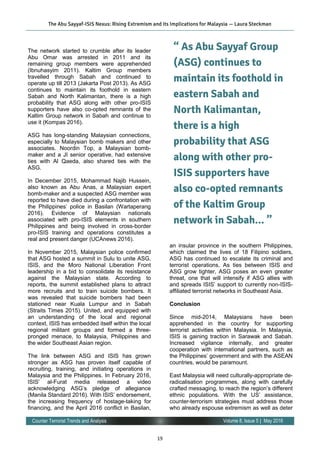 19
Volume 8, Issue 5 | May 2016Counter Terrorist Trends and Analysis
The network started to crumble after its leader
Abu Omar was arrested in 2011 and its
remaining group members were apprehended
(Ibnuhasyim 2011). Kaltim Group members
travelled through Sabah and continued to
operate up till 2013 (Jakarta Post 2013). As ASG
continues to maintain its foothold in eastern
Sabah and North Kalimantan, there is a high
probability that ASG along with other pro-ISIS
supporters have also co-opted remnants of the
Kaltim Group network in Sabah and continue to
use it (Kompas 2016).
ASG has long-standing Malaysian connections,
especially to Malaysian bomb makers and other
associates. Noordin Top, a Malaysian bomb-
maker and a JI senior operative, had extensive
ties with Al Qaeda, also shared ties with the
ASG.
In December 2015, Mohammad Najib Hussein,
also known as Abu Anas, a Malaysian expert
bomb-maker and a suspected ASG member was
reported to have died during a confrontation with
the Philippines’ police in Basilan (Wartaperang
2016). Evidence of Malaysian nationals
associated with pro-ISIS elements in southern
Philippines and being involved in cross-border
pro-ISIS training and operations constitutes a
real and present danger (UCAnews 2016).
In November 2015, Malaysian police confirmed
that ASG hosted a summit in Sulu to unite ASG,
ISIS, and the Moro National Liberation Front
leadership in a bid to consolidate its resistance
against the Malaysian state. According to
reports, the summit established plans to attract
more recruits and to train suicide bombers. It
was revealed that suicide bombers had been
stationed near Kuala Lumpur and in Sabah
(Straits Times 2015). United, and equipped with
an understanding of the local and regional
context, ISIS has embedded itself within the local
regional militant groups and formed a three-
pronged menace, to Malaysia, Philippines and
the wider Southeast Asian region.
The link between ASG and ISIS has grown
stronger as ASG has proven itself capable of
recruiting, training, and initiating operations in
Malaysia and the Philippines. In February 2016,
ISIS’ al-Furat media released a video
acknowledging ASG’s pledge of allegiance
(Manila Standard 2016). With ISIS’ endorsement,
the increasing frequency of hostage-taking for
financing, and the April 2016 conflict in Basilan,
an insular province in the southern Philippines,
which claimed the lives of 18 Filipino soldiers,
ASG has continued to escalate its criminal and
terrorist operations. As ties between ISIS and
ASG grow tighter, ASG poses an even greater
threat, one that will intensify if ASG allies with
and spreads ISIS’ support to currently non-ISIS-
affiliated terrorist networks in Southeast Asia.
Conclusion
Since mid-2014, Malaysians have been
apprehended in the country for supporting
terrorist activities within Malaysia. In Malaysia,
ISIS is gaining traction in Sarawak and Sabah.
Increased vigilance internally, and greater
cooperation with international partners, such as
the Philippines’ government and with the ASEAN
countries, would be paramount.
East Malaysia will need culturally-appropriate de-
radicalisation programmes, along with carefully
crafted messaging, to reach the region’s different
ethnic populations. With the US’ assistance,
counter-terrorism strategies must address those
who already espouse extremism as well as deter
The Abu Sayyaf-ISIS Nexus: Rising Extremism and its Implications for Malaysia — Laura Steckman
“ As Abu Sayyaf Group
(ASG) continues to
maintain its foothold in
eastern Sabah and
North Kalimantan,
there is a high
probability that ASG
along with other pro-
ISIS supporters have
also co-opted remnants
of the Kaltim Group
network in Sabah... ”
 
