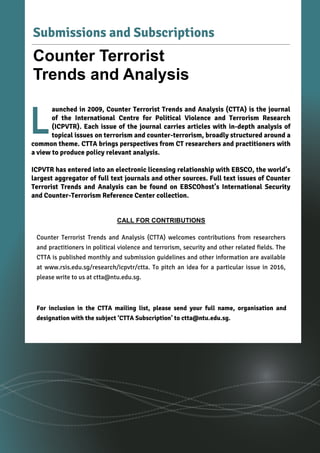 2
Volume 8, Issue 5 | May 2016Counter Terrorist Trends and Analysis
aunched in 2009, Counter Terrorist Trends and Analysis (CTTA) is the journal
of the International Centre for Political Violence and Terrorism Research
(ICPVTR). Each issue of the journal carries articles with in-depth analysis of
topical issues on terrorism and counter-terrorism, broadly structured around a
common theme. CTTA brings perspectives from CT researchers and practitioners with
a view to produce policy relevant analysis.
ICPVTR has entered into an electronic licensing relationship with EBSCO, the world’s
largest aggregator of full text journals and other sources. Full text issues of Counter
Terrorist Trends and Analysis can be found on EBSCOhost’s International Security
and Counter-Terrorism Reference Center collection.
L
Submissions and Subscriptions
Counter Terrorist
Trends and Analysis
CALL FOR CONTRIBUTIONS
Counter Terrorist Trends and Analysis (CTTA) welcomes contributions from researchers
and practitioners in political violence and terrorism, security and other related fields. The
CTTA is published monthly and submission guidelines and other information are available
at www.rsis.edu.sg/research/icpvtr/ctta. To pitch an idea for a particular issue in 2016,
please write to us at ctta@ntu.edu.sg.
For inclusion in the CTTA mailing list, please send your full name, organisation and
designation with the subject ‘CTTA Subscription’ to ctta@ntu.edu.sg.
 
