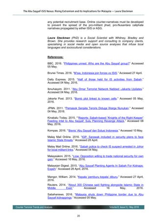 20
Volume 8, Issue 5 | May 2016Counter Terrorist Trends and Analysis
any potential recruitment base. Online counter-narratives must be developed
to prevent the spread of the pro-militant jihad, pro-Nusantara caliphate
narratives propagated by either ISIS or ASG.
Laura Steckman (PhD) is a Social Scientist with Whitney, Bradley and
Brown. She provides research support and consulting to company clients,
specialising in social media and open source analyses that infuse local
languages and sociocultural considerations.
References:
BBC. 2016. “Philippines unrest: Who are the Abu Sayyaf group?” Accessed
05 May.
Brunei Times. 2016. “M’sia, Indonesia join forces vs ISIS.” Accessed 27 April.
Daily Express. 2015. “Half of those held for IS activities from Sabah.”
Accessed 04 May, 2016.
Ibnuhasyim. 2011. “Abu Omar Terrorist Network Nabbed -Jakarta Updates.”
Accessed 04 May, 2016.
Jakarta Post. 2013. “Bomb plot linked to known cells.” Accessed 05 May,
2016.
JPNN. 2011. “Pemasok Senjata Teroris Diduga Warga Nunukan.” Accessed
04 May, 2016.
Kinabalu Today. 2015. ““Reports: Sabah-based “Knights of the Right Keeper”
Feeding Intel to Abu Sayyaf; Sulu Planning Revenge Attack.” Accessed 08
May, 2016.
Kompas. 2016. “‘Bisnis’ Abu Sayyaf dan Solusi Indonesia.” Accessed 10 May.
Malay Mail Online. 2016. “IGP: Sarawak included in security plans to face
Islamic State threats.” Accessed 28 April.
Malay Mail Online. 2016. “Sabah police to check IS suspect arrested in Johor
for local militant links.” Accessed 04 May.
Malaysiakini. 2015. “Liow: Opposition willing to trade national security for own
gain.” Accessed 16 May, 2016.
Malaysian Digest. 2015. “Abu Sayyaf Planting Agents In Sabah For Kidnaps:
Expert.” Accessed 28 April, 2016.
Mangor, William. 2014. “Kepala ‘pemburu kepala’ diburu.” Accessed 27 April,
2016.
Reuters. 2014. “About 300 Chinese said fighting alongside Islamic State in
Middle East.” Accessed 16 May, 2016.
Sabahanews. 2016. “Malaysia shuts down Philippine border due to Abu
Sayyaf kidnappings.” Accessed 05 May.
The Abu Sayyaf-ISIS Nexus: Rising Extremism and its Implications for Malaysia — Laura Steckman
 
