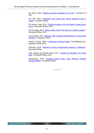 21
Volume 8, Issue 5 | May 2016Counter Terrorist Trends and Analysis
Sin Chew. 2016. “Regional countries targeted by IS: Ayub.” Accessed 27
April.
The Star. 2016. “Indonesian shot during Abu Sayyaf abduction safe in
Tawau.” Accessed 05 May.
The Straits Times. 2015. “Suicide bombers in KL and Sabah: Leaked police
memo.” Accessed 28 April, 2016.
The Sun Daily. 2015. “Sabah kidnap victim Thien Nyuk Fun freed by captors.”
Accessed 08 May, 2016.
Thecoverage. 2016. “Malaysia: ISIS Targeting Non-Muslims Too, Says MCA
President.” Accessed 27 April.
Thomas, Tommy. 2005. “Is Malaysia an Islamic State?” The Malaysian Bar.
Accessed 16 May, 2016.
UCAnews. 2016. “Radicals at home—fundamental confusion in Malaysia.”
Accessed 04 May.
Vitug, Marites and Glenda Gloria. 2013. “Jabidah and Merdeka: The inside
story.” Accessed 04 May, 2016.
Wartaperang. 2016. “Jenderal Filipina: Kami Akan Memburu Mereka
Siangdan Malam.” Accessed 04 May.
—————-
The Abu Sayyaf-ISIS Nexus: Rising Extremism and its Implications for Malaysia — Laura Steckman
 