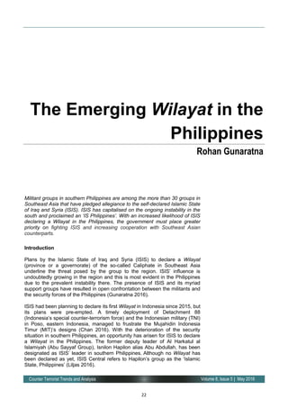 22
Volume 8, Issue 5 | May 2016Counter Terrorist Trends and Analysis
Militant groups in southern Philippines are among the more than 30 groups in
Southeast Asia that have pledged allegiance to the self-declared Islamic State
of Iraq and Syria (ISIS). ISIS has capitalised on the ongoing instability in the
south and proclaimed an ‘IS Philippines’. With an increased likelihood of ISIS
declaring a Wilayat in the Philippines, the government must place greater
priority on fighting ISIS and increasing cooperation with Southeast Asian
counterparts.
Introduction
Plans by the Islamic State of Iraq and Syria (ISIS) to declare a Wilayat
(province or a governorate) of the so-called Caliphate in Southeast Asia
underline the threat posed by the group to the region. ISIS’ influence is
undoubtedly growing in the region and this is most evident in the Philippines
due to the prevalent instability there. The presence of ISIS and its myriad
support groups have resulted in open confrontation between the militants and
the security forces of the Philippines (Gunaratna 2016).
ISIS had been planning to declare its first Wilayat in Indonesia since 2015, but
its plans were pre-empted. A timely deployment of Detachment 88
(Indonesia’s special counter-terrorism force) and the Indonesian military (TNI)
in Poso, eastern Indonesia, managed to frustrate the Mujahidin Indonesia
Timur (MIT)’s designs (Chan 2016). With the deterioration of the security
situation in southern Philippines, an opportunity has arisen for ISIS to declare
a Wilayat in the Philippines. The former deputy leader of Al Harkatul al
Islamiyah (Abu Sayyaf Group), Isnilon Hapilon alias Abu Abdullah, has been
designated as ISIS’ leader in southern Philippines. Although no Wilayat has
been declared as yet, ISIS Central refers to Hapilon’s group as the ‘Islamic
State, Philippines’ (Liljas 2016).
The Emerging Wilayat in the
Philippines
Rohan Gunaratna
 