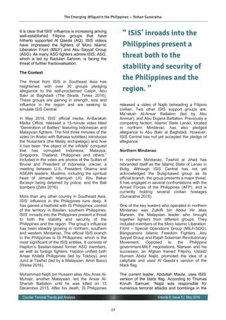 23
Volume 8, Issue 5 | May 2016Counter Terrorist Trends and Analysis
It is clear that ISIS’ influence is increasing among
well-established Filipino groups that have
hitherto supported Al Qaeda (AQ). ISIS videos
have impressed the fighters of Moro Islamic
Liberation Front (MILF) and Abu Sayyaf Group
(ASG). As many ASG fighters admire ISIS, ASG,
which is led by Radulan Sahiron, is facing the
threat of further fractionalisation.
The Context
The threat from ISIS in Southeast Asia has
heightened, with over 30 groups pledging
allegiance to the self-proclaimed Caliph, Abu
Bakr al Baghdadi (The Straits Times 2016).
These groups are gaining in strength, size and
influence in the region and are seeking to
emulate ISIS Central.
In May 2016, ISIS’ official media, Al-Barakah
Media Office, released a 15-minute video titled
“Generation of Battles” featuring Indonesian and
Malaysian fighters. The first three minutes of the
video (in Arabic with Bahasa subtitles) introduces
the Nusantara (the Malay archipelago) and how
it has been “the object of the infidels’ conquest
that has corrupted Indonesia, Malaysia,
Singapore, Thailand, Philippines and others.”
Included in the video are photos of the Sultan of
Brunei and President of Indonesia, Jokowi; a
meeting between U.S. President Obama and
ASEAN leaders; Muslims, including the spiritual
head of Jemaah Islamiyah (JI), Abu Bakar
Ba'asyir being detained by police; and the Bali
bombers (Zelin 2016).
More than any other country in Southeast Asia,
ISIS’ influence in the Philippines runs deep. It
has gained a foothold with IS Philippines’ control
of the territory in Basilan, southern Philippines.
ISIS’ inroads into the Philippines present a threat
to both the stability and security of the
Philippines and the region. The group’s influence
has been steadily growing in northern, southern
and western Mindanao. The official ISIS branch
in the Philippines is IS Philippines, which is the
most significant of the ISIS entities. It consists of
Hapilon’s Basilan-based former ASG members,
as well as foreign fighters. Hapilon unified both
Ansar Khilafa Philippines (led by Tokboy), and
Jund al Tawhid (led by a Malaysian, Amin Baco)
(Weiss 2016).
Mohammad Najib bin Hussein alias Abu Anas Al-
Muhajir, another Malaysian, led the Ansar Al-
Shariah Battalion until he was killed on 15
December 2015. After his death, IS Philippines
released a video of Najib beheading a Filipino
civilian. Two other ISIS support groups are;
Ma’rakah Al-Ansar Battalion (led by Abu
Ammar), and Abu Dujana Battalion. Previously a
competing faction, Islamic State Lanao, located
in northern Mindanao, has also pledged
allegiance to Abu Bakr al Baghdadi. However,
ISIS Central has not yet accepted the pledge of
allegiance.
Northern Mindanao
In northern Mindanao, Tawhid al Jihad has
rebranded itself as the Islamic State of Lanao in
Butig. Although ISIS Central has not yet
acknowledged the Butig-based group as its
official branch, the group presents a major threat.
It has engaged in several confrontations with the
Armed Forces of the Philippines (AFP), and is
currently holding several civilian hostages
(Gunaratna 2016).
One of the key leaders who operated in northern
Mindanao was Zulkifli bin Abdul Hir alias
Marwan, the Malaysian leader who brought
together fighters from different groups. They
included members of the Moro Islamic Liberation
Front – Special Operations Group (MILF-SOG),
Bangsamoro Islamic Freedom Fighters, Abu
Sayyaf Group and Rajah Solaiman Revolutionary
Movement. Opposed to the Philippine
government-MILF negotiations, Marwan and his
successor, an Afghan trained Filipino, Ustadz
Humam Abdul Najid, promoted the idea of a
caliphate and used Al Qaeda’s version of the
black flag.
The current leader, Abdullah Maute, uses ISIS’
version of the black flag. According to Thomas
Koruth Samuel, “Najid was responsible for
numerous terrorist attacks and bombings in the
The Emerging Wilayat in the Philippines — Rohan Gunaratna
“ ISIS’ inroads into the
Philippines present a
threat both to the
stability and security of
the Philippines and the
region. ”
 