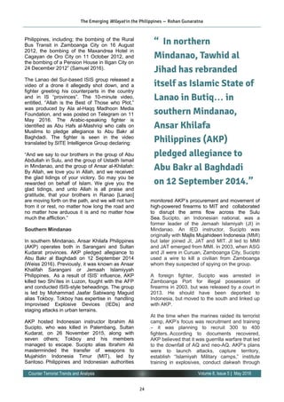 24
Volume 8, Issue 5 | May 2016Counter Terrorist Trends and Analysis
Philippines, including; the bombing of the Rural
Bus Transit in Zamboanga City on 16 August
2012, the bombing of the Maxandrea Hotel in
Cagayan de Oro City on 11 October 2012, and
the bombing of a Pension House in Iligan City on
24 December 2012” (Samuel 2016).
The Lanao del Sur-based ISIS group released a
video of a drone it allegedly shot down, and a
fighter greeting his counterparts in the country
and in IS “provinces”. The 10-minute video,
entitled, “Allah is the Best of Those who Plot,”
was produced by Ala al-Haqq Madhoon Media
Foundation, and was posted on Telegram on 11
May 2016. The Arabic-speaking fighter is
identified as Abu Hafs al-Mashriqi who calls on
Muslims to pledge allegiance to Abu Bakr al
Baghdadi. The fighter is seen in the video
translated by SITE Intelligence Group declaring:
“And we say to our brothers in the group of Abu
Abdullah in Sulu, and the group of Ustadh Ismail
in Mindanao, and the group of Ansar al-Khilafah:
By Allah, we love you in Allah, and we received
the glad tidings of your victory. So may you be
rewarded on behalf of Islam. We give you the
glad tidings, and unto Allah is all praise and
gratitude, that your brothers in Ranao [Lanao]
are moving forth on the path, and we will not turn
from it or rest, no matter how long the road and
no matter how arduous it is and no matter how
much the affliction.”
Southern Mindanao
In southern Mindanao, Ansar Khilafa Philippines
(AKP) operates both in Sarangani and Sultan
Kudarat provinces. AKP pledged allegiance to
Abu Bakr al Baghdadi on 12 September 2014
(Weiss 2016). Previously, it was known as Ansar
Khalifah Sarangani or Jemaah Islamiyyah
Philippines. As a result of ISIS’ influence, AKP
killed two Shi’ites in Luzon, fought with the AFP
and conducted ISIS-style beheadings. The group
is led by Mohammad Jaafar Sabiwang Maguid
alias Tokboy. Tokboy has expertise in handling
Improvised Explosive Devices (IEDs) and
staging attacks in urban terrains.
AKP hosted Indonesian instructor Ibrahim Ali
Sucipto, who was killed in Palembang, Sultan
Kudarat, on 26 November 2015, along with
seven others; Tokboy and his members
managed to escape. Sucipto alias Ibrahim Ali
masterminded the transfer of weapons to
Mujahidin Indonesia Timur (MIT), led by
Santoso. Philippines and Indonesian authorities
monitored AKP’s procurement and movement of
high-powered firearms to MIT and collaborated
to disrupt the arms flow across the Sulu
Sea. Sucipto, an Indonesian national, was a
former leader of the Jemaah Islamiyah (JI) in
Mindanao. An IED instructor, Sucipto was
originally with Majlis Mujahideen Indonesia (MMI)
but later joined JI, JAT and MIT. JI led to MMI
and JAT emerged from MMI. In 2003, when ASG
and JI were in Curuan, Zamboanga City, Sucipto
used a wire to kill a civilian from Zamboanga
whom they suspected of spying on the group.
A foreign fighter, Sucipto was arrested in
Zamboanga Port for illegal possession of
firearms in 2003, but was released by a court in
2013. He should have been deported to
Indonesia, but moved to the south and linked up
with AKP.
At the time when the marines raided its terrorist
camp, AKP’s focus was recruitment and training
– it was planning to recruit 300 to 400
fighters. According to documents recovered,
AKP believed that it was guerrilla warfare that led
to the downfall of AQ and neo-AQ. AKP’s plans
were to launch attacks, capture territory,
establish “Islamiyah Military camps,” institute
training in explosives, conduct dakwah through
The Emerging Wilayat in the Philippines — Rohan Gunaratna
“ In northern
Mindanao, Tawhid al
Jihad has rebranded
itself as Islamic State of
Lanao in Butiq… in
southern Mindanao,
Ansar Khilafa
Philippines (AKP)
pledged allegiance to
Abu Bakr al Baghdadi
on 12 September 2014.”
 
