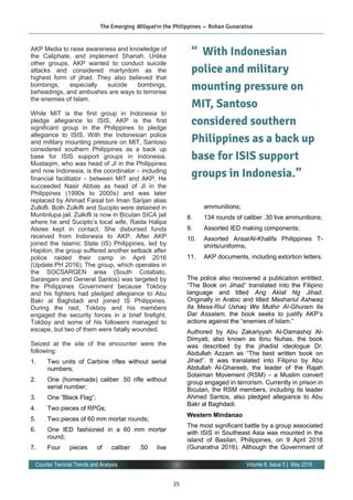 25
Volume 8, Issue 5 | May 2016Counter Terrorist Trends and Analysis
AKP Media to raise awareness and knowledge of
the Caliphate, and implement Shariah. Unlike
other groups, AKP wanted to conduct suicide
attacks and considered martyrdom as the
highest form of jihad. They also believed that
bombings, especially suicide bombings,
beheadings, and ambushes are ways to terrorise
the enemies of Islam.
While MIT is the first group in Indonesia to
pledge allegiance to ISIS, AKP is the first
significant group in the Philippines to pledge
allegiance to ISIS. With the Indonesian police
and military mounting pressure on MIT, Santoso
considered southern Philippines as a back up
base for ISIS support groups in Indonesia.
Mustaqim, who was head of JI in the Philippines
and now Indonesia, is the coordinator – including
financial facilitator – between MIT and AKP. He
succeeded Nasir Abbas as head of JI in the
Philippines (1990s to 2000s) and was later
replaced by Ahmad Faisal bin Iman Sarijan alias
Zulkifli. Both Zulkifli and Sucipto were detained in
Muntinlupa jail. Zulkifli is now in Bicutan SICA jail
where he and Sucipto’s local wife, Raida Halipa
Alsree kept in contact. She disbursed funds
received from Indonesia to AKP. After AKP
joined the Islamic State (IS) Philippines, led by
Hapilon, the group suffered another setback after
police raided their camp in April 2016
(Update.PH 2016). The group, which operates in
the SOCSARGEN area (South Cotabato,
Sarangani and General Santos) was targeted by
the Philippines Government because Tokboy
and his fighters had pledged allegiance to Abu
Bakr al Baghdadi and joined IS Philippines.
During the raid, Tokboy and his members
engaged the security forces in a brief firefight.
Tokboy and some of his followers managed to
escape, but two of them were fatally wounded.
Seized at the site of the encounter were the
following:
1. Two units of Carbine rifles without serial
numbers;
2. One (homemade) caliber .50 rifle without
serial number;
3. One “Black Flag”;
4. Two pieces of RPGs;
5. Two pieces of 60 mm mortar rounds;
6. One IED fashioned in a 60 mm mortar
round;
7. Four pieces of caliber .50 live
ammunitions;
8. 134 rounds of caliber .30 live ammunitions;
9. Assorted IED making components;
10. Assorted AnsarAl-Khalifa Philippines T-
shirts/uniforms;
11. AKP documents, including extortion letters.
The police also recovered a publication entitled;
“The Book on Jihad” translated into the Filipino
language and titled Ang Aklat Ng Jihad.
Originally in Arabic and titled Mashariul Ashwaq
Ila Masa-Riul Ushaq Wa Muthir Al-Ghuram Ila
Dar Assalam, the book seeks to justify AKP’s
actions against the “enemies of Islam.”
Authored by Abu Zakariyyah Al-Damashqi Al-
Dimyati, also known as Ibnu Nuhas, the book
was described by the jihadist ideologue Dr.
Abdullah Azzam as “The best written book on
Jihad”. It was translated into Filipino by Abu
Abdullah Al-Ghareeb, the leader of the Rajah
Solaiman Movement (RSM) – a Muslim convert
group engaged in terrorism. Currently in prison in
Bicutan, the RSM members, including its leader
Ahmed Santos, also pledged allegiance to Abu
Bakr al Baghdadi.
Western Mindanao
The most significant battle by a group associated
with ISIS in Southeast Asia was mounted in the
island of Basilan, Philippines, on 9 April 2016
(Gunaratna 2016). Although the Government of
The Emerging Wilayat in the Philippines — Rohan Gunaratna
“ With Indonesian
police and military
mounting pressure on
MIT, Santoso
considered southern
Philippines as a back up
base for ISIS support
groups in Indonesia.”
 