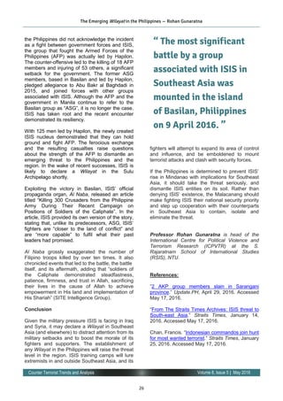 26
Volume 8, Issue 5 | May 2016Counter Terrorist Trends and Analysis
the Philippines did not acknowledge the incident
as a fight between government forces and ISIS,
the group that fought the Armed Forces of the
Philippines (AFP) was actually led by Hapilon.
The counter-offensive led to the killing of 18 AFP
members and injuring of 53 others, a significant
setback for the government. The former ASG
members, based in Basilan and led by Hapilon,
pledged allegiance to Abu Bakr al Baghdadi in
2015, and joined forces with other groups
associated with ISIS. Although the AFP and the
government in Manila continue to refer to the
Basilan group as “ASG”, it is no longer the case.
ISIS has taken root and the recent encounter
demonstrated its resiliency.
With 125 men led by Hapilon, the newly created
ISIS nucleus demonstrated that they can hold
ground and fight AFP. The ferocious exchange
and the resulting casualties raise questions
about the strength of the AFP to dismantle an
emerging threat to the Philippines and the
region. In the wake of recent successes, ISIS is
likely to declare a Wilayat in the Sulu
Archipelago shortly.
Exploiting the victory in Basilan, ISIS’ official
propaganda organ, Al Naba, released an article
titled “Killing 300 Crusaders from the Philippine
Army During Their Recent Campaign on
Positions of Soldiers of the Caliphate”. In the
article, ISIS provided its own version of the story,
stating that, unlike its predecessors, ASG, ISIS’
fighters are “closer to the land of conflict” and
are “more capable” to fulfil what their past
leaders had promised.
Al Naba grossly exaggerated the number of
Filipino troops killed by over ten times. It also
chronicled events that led to the battle, the battle
itself, and its aftermath, adding that “soldiers of
the Caliphate demonstrated steadfastness,
patience, firmness, and trust in Allah, sacrificing
their lives in the cause of Allah to achieve
empowerment in His land and implementation of
His Shariah” (SITE Intelligence Group).
Conclusion
Given the military pressure ISIS is facing in Iraq
and Syria, it may declare a Wilayat in Southeast
Asia (and elsewhere) to distract attention from its
military setbacks and to boost the morale of its
fighters and supporters. The establishment of
any Wilayat in the Philippines will raise the threat
level in the region. ISIS training camps will lure
extremists in and outside Southeast Asia, and its
fighters will attempt to expand its area of control
and influence, and be emboldened to mount
terrorist attacks and clash with security forces.
If the Philippines is determined to prevent ISIS’
rise in Mindanao with implications for Southeast
Asia, it should take the threat seriously, and
dismantle ISIS entities on its soil. Rather than
denying ISIS’ existence, the Malacanang should
make fighting ISIS their national security priority
and step up cooperation with their counterparts
in Southeast Asia to contain, isolate and
eliminate the threat.
Professor Rohan Gunaratna is head of the
International Centre for Political Violence and
Terrorism Research (ICPVTR) at the S.
Rajaratnam School of International Studies
(RSIS), NTU.
References:
“2 AKP group members slain in Sarangani
province.” Update.PH, April 29, 2016. Accessed
May 17, 2016.
“From The Straits Times Archives: ISIS threat to
South-east Asia.” Straits Times, January 14,
2016. Accessed May 17, 2016.
Chan, Francis. “Indonesian commandos join hunt
for most wanted terrorist.” Straits Times, January
25, 2016. Accessed May 17, 2016.
The Emerging Wilayat in the Philippines — Rohan Gunaratna
“ The most significant
battle by a group
associated with ISIS in
Southeast Asia was
mounted in the island
of Basilan, Philippines
on 9 April 2016. ”
 