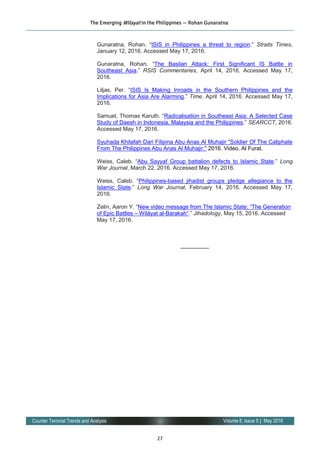 27
Volume 8, Issue 5 | May 2016Counter Terrorist Trends and Analysis
Gunaratna, Rohan. “ISIS in Philippines a threat to region.” Straits Times,
January 12, 2016. Accessed May 17, 2016.
Gunaratna, Rohan. “The Basilan Attack: First Significant IS Battle in
Southeast Asia.” RSIS Commentaries, April 14, 2016. Accessed May 17,
2016.
Liljas, Per. “ISIS Is Making Inroads in the Southern Philippines and the
Implications for Asia Are Alarming.” Time, April 14, 2016. Accessed May 17,
2016.
Samuel, Thomas Karuth. “Radicalisation in Southeast Asia: A Selected Case
Study of Daesh in Indonesia, Malaysia and the Philippines.” SEARCCT, 2016.
Accessed May 17, 2016.
Syuhada Khilafah Dari Filipina Abu Anas Al Muhajir "Soldier Of The Caliphate
From The Philippines Abu Anas Al Muhajir." 2016. Video. Al Furat.
Weiss, Caleb. “Abu Sayyaf Group battalion defects to Islamic State.” Long
War Journal, March 22, 2016. Accessed May 17, 2016.
Weiss, Caleb. “Philippines-based jihadist groups pledge allegiance to the
Islamic State.” Long War Journal, February 14, 2016. Accessed May 17,
2016.
Zelin, Aaron Y. “New video message from The Islamic State: “The Generation
of Epic Battles – Wilāyat al-Barakah”.” Jihadology, May 15, 2016. Accessed
May 17, 2016.
—————
The Emerging Wilayat in the Philippines — Rohan Gunaratna
 