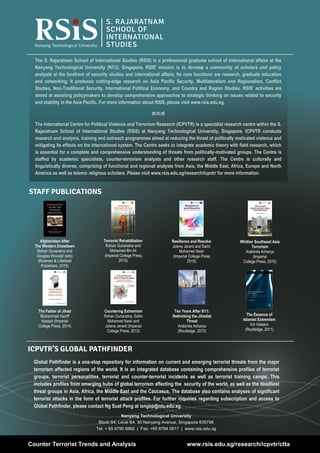 28
Volume 8, Issue 5 | May 2016Counter Terrorist Trends and Analysis
STAFF PUBLICATIONS
The S. Rajaratnam School of International Studies (RSIS) is a professional graduate school of international affairs at the
Nanyang Technological University (NTU), Singapore. RSIS' mission is to develop a community of scholars and policy
analysts at the forefront of security studies and international affairs. Its core functions are research, graduate education
and networking. It produces cutting-edge research on Asia Pacific Security, Multilateralism and Regionalism, Conflict
Studies, Non-Traditional Security, International Political Economy, and Country and Region Studies. RSIS' activities are
aimed at assisting policymakers to develop comprehensive approaches to strategic thinking on issues related to security
and stability in the Asia Pacific. For more information about RSIS, please visit www.rsis.edu.sg.

The International Centre for Political Violence and Terrorism Research (ICPVTR) is a specialist research centre within the S.
Rajaratnam School of International Studies (RSIS) at Nanyang Technological University, Singapore. ICPVTR conducts
research and analysis, training and outreach programmes aimed at reducing the threat of politically motivated violence and
mitigating its effects on the international system. The Centre seeks to integrate academic theory with field research, which
is essential for a complete and comprehensive understanding of threats from politically-motivated groups. The Centre is
staffed by academic specialists, counter-terrorism analysts and other research staff. The Centre is culturally and
linguistically diverse, comprising of functional and regional analysts from Asia, the Middle East, Africa, Europe and North
America as well as Islamic religious scholars. Please visit www.rsis.edu.sg/research/icpvtr/ for more information.
Counter Terrorist Trends and Analysis www.rsis.edu.sg/research/icpvtr/ctta
Global Pathfinder is a one-stop repository for information on current and emerging terrorist threats from the major
terrorism affected regions of the world. It is an integrated database containing comprehensive profiles of terrorist
groups, terrorist personalities, terrorist and counter-terrorist incidents as well as terrorist training camps. This
includes profiles from emerging hubs of global terrorism affecting the security of the world, as well as the deadliest
threat groups in Asia, Africa, the Middle East and the Caucasus. The database also contains analyses of significant
terrorist attacks in the form of terrorist attack profiles. For further inquiries regarding subscription and access to
Global Pathfinder, please contact Ng Suat Peng at isngsp@ntu.edu.sg.
ICPVTR’S GLOBAL PATHFINDER
Whither Southeast Asia
Terrorism
Arabinda Acharya
(Imperial
College Press, 2015)
Resilience and Resolve
Jolene Jerard and Salim
Mohamed Nasir
(Imperial College Press,
2015)
Terrorist Rehabilitation
Rohan Gunaratna and
Mohamed Bin Ali
(Imperial College Press,
2015)
Afghanistan After
The Western Drawdawn
Rohan Gunaratna and
Douglas Woodall (eds)
(Rowman & Littlefield
Publishers, 2015)
Countering Extremism
Rohan Gunaratna, Salim
Mohamed Nasir and
Jolene Jerard (Imperial
College Press, 2013)
Ten Years After 9/11:
Rethinking the Jihadist
Threat
Arabinda Acharya
(Routledge, 2013)
The Father of Jihad
Muhammad Haniff
Hassan (Imperial
College Press, 2014)
The Essence of
Islamist Extremism
Irm Haleem
(Routledge, 2011)
Nanyang Technological University
Block S4, Level B4, 50 Nanyang Avenue, Singapore 639798
Tel: + 65 6790 6982 | Fax: +65 6794 0617 | www.rsis.edu.sg
 