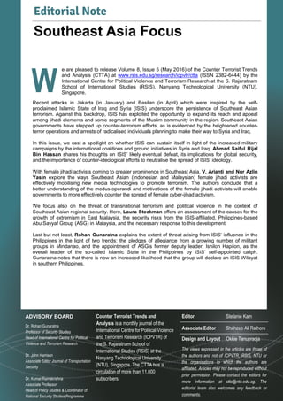3
Volume 8, Issue 5 | May 2016Counter Terrorist Trends and Analysis
W
e are pleased to release Volume 8, Issue 5 (May 2016) of the Counter Terrorist Trends
and Analysis (CTTA) at www.rsis.edu.sg/research/icpvtr/ctta (ISSN 2382-6444) by the
International Centre for Political Violence and Terrorism Research at the S. Rajaratnam
School of International Studies (RSIS), Nanyang Technological University (NTU),
Singapore.
Recent attacks in Jakarta (in January) and Basilan (in April) which were inspired by the self-
proclaimed Islamic State of Iraq and Syria (ISIS) underscore the persistence of Southeast Asian
terrorism. Against this backdrop, ISIS has exploited the opportunity to expand its reach and appeal
among jihadi elements and some segments of the Muslim community in the region. Southeast Asian
governments have stepped up counter-terrorism efforts, as is evidenced by the heightened counter-
terror operations and arrests of radicalised individuals planning to make their way to Syria and Iraq.
In this issue, we cast a spotlight on whether ISIS can sustain itself in light of the increased military
campaigns by the international coalitions and ground initiatives in Syria and Iraq. Ahmad Saiful Rijal
Bin Hassan shares his thoughts on ISIS’ likely eventual defeat, its implications for global security,
and the importance of counter-ideological efforts to neutralise the spread of ISIS’ ideology.
With female jihadi activists coming to greater prominence in Southeast Asia, V. Arianti and Nur Azlin
Yasin explore the ways Southeast Asian (Indonesian and Malaysian) female jihadi activists are
effectively mobilising new media technologies to promote terrorism. The authors conclude that a
better understanding of the modus operandi and motivations of the female jihadi activists will enable
governments to more effectively counter the spread of female cyber-jihad activism.
We focus also on the threat of transnational terrorism and political violence in the context of
Southeast Asian regional security. Here, Laura Steckman offers an assessment of the causes for the
growth of extremism in East Malaysia, the security risks from the ISIS-affiliated, Philippines-based
Abu Sayyaf Group (ASG) in Malaysia, and the necessary response to this development.
Last but not least, Rohan Gunaratna explains the extent of threat arising from ISIS’ influence in the
Philippines in the light of two trends: the pledges of allegiance from a growing number of militant
groups in Mindanao, and the appointment of ASG’s former deputy leader, Isnilon Hapilon, as the
overall leader of the so-called Islamic State in the Philippines by ISIS’ self-appointed caliph.
Gunaratna notes that there is now an increased likelihood that the group will declare an ISIS Wilayat
in southern Philippines.
Editorial Note
Southeast Asia Focus
W
Counter Terrorist Trends and
Analysis is a monthly journal of the
International Centre for Political Violence
and Terrorism Research (ICPVTR) of
the S. Rajaratnam School of
International Studies (RSIS) at the
Nanyang Technological University
(NTU), Singapore. The CTTA has a
circulation of more than 11,000
subscribers.
The views expressed in the articles are those of
the authors and not of ICPVTR, RSIS, NTU or
the organisations to which the authors are
affiliated. Articles may not be reproduced without
prior permission. Please contact the editors for
more information at ctta@ntu.edu.sg. The
editorial team also welcomes any feedback or
comments.
ADVISORY BOARD
Dr. Rohan Gunaratna
Professor of Security Studies
Head of International Centre for Political
Violence and Terrorism Research
Dr. John Harrison
Associate Editor Journal of Transportation
Security
Dr. Kumar Ramakrishna
Associate Professor
Head of Policy Studies & Coordinator of
National Security Studies Programme
Editor
Associate Editor
Design and Layout
Stefanie Kam
Shahzeb Ali Rathore
Okkie Tanupradja
 