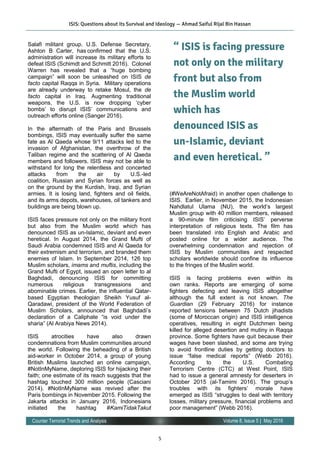 5
Volume 8, Issue 5 | May 2016Counter Terrorist Trends and Analysis
Salafi militant group. U.S. Defense Secretary,
Ashton B Carter, has confirmed that the U.S.
administration will increase its military efforts to
defeat ISIS (Schimdt and Schmitt 2016). Colonel
Warren has revealed that a “huge bombing
campaign” will soon be unleashed on ISIS de
facto capital Raqqa in Syria. Military operations
are already underway to retake Mosul, the de
facto capital in Iraq. Augmenting traditional
weapons, the U.S. is now dropping ‘cyber
bombs’ to disrupt ISIS’ communications and
outreach efforts online (Sanger 2016).
In the aftermath of the Paris and Brussels
bombings, ISIS may eventually suffer the same
fate as Al Qaeda whose 9/11 attacks led to the
invasion of Afghanistan, the overthrow of the
Taliban regime and the scattering of Al Qaeda
members and followers. ISIS may not be able to
withstand for long the relentless and concerted
attacks from the air by U.S.-led
coalition, Russian and Syrian forces as well as
on the ground by the Kurdish, Iraqi, and Syrian
armies. It is losing land, fighters and oil fields,
and its arms depots, warehouses, oil tankers and
buildings are being blown up.  
ISIS faces pressure not only on the military front
but also from the Muslim world which has
denounced ISIS as un-Islamic, deviant and even
heretical. In August 2014, the Grand Mufti of
Saudi Arabia condemned ISIS and Al Qaeda for
their extremism and terrorism, and branded them
enemies of Islam. In September 2014, 126 top
Muslim scholars, imams and muftis, including the
Grand Mufti of Egypt, issued an open letter to al
Baghdadi, denouncing ISIS for committing
numerous religious transgressions and
abominable crimes. Earlier, the influential Qatar-
based Egyptian theologian Sheikh Yusuf al-
Qaradawi, president of the World Federation of
Muslim Scholars, announced that Baghdadi’s
declaration of a Caliphate “is void under the
sharia” (Al Arabiya News 2014).
ISIS atrocities have also drawn
condemnations from Muslim communities around
the world. Following the beheading of a British
aid-worker in October 2014, a group of young
British Muslims launched an online campaign,
#NotInMyName, deploring ISIS for hijacking their
faith; one estimate of its reach suggests that the
hashtag touched 300 million people (Casciani
2014). #NotInMyName was revived after the
Paris bombings in November 2015. Following the
Jakarta attacks in January 2016, Indonesians
initiated the hashtag #KamiTidakTakut
(#WeAreNotAfraid) in another open challenge to
ISIS. Earlier, in November 2015, the Indonesian
Nahdlatul Ulama (NU), the world’s largest
Muslim group with 40 million members, released
a 90-minute film criticising ISIS’ perverse
interpretation of religious texts. The film has
been translated into English and Arabic and
posted online for a wider audience. The
overwhelming condemnation and rejection of
ISIS by Muslim communities and respected
scholars worldwide should confine its influence
to the fringes of the Muslim world.
ISIS is facing problems even within its
own ranks. Reports are emerging of some
fighters defecting and leaving ISIS altogether
although the full extent is not known. The
Guardian (29 February 2016) for instance
reported tensions between 75 Dutch jihadists
(some of Moroccan origin) and ISIS intelligence
operatives, resulting in eight Dutchmen being
killed for alleged desertion and mutiny in Raqqa
province. Some fighters have quit because their
wages have been slashed, and some are trying
to avoid frontline duties by getting doctors to
issue “false medical reports” (Webb 2016).
According to the U.S. Combating
Terrorism Centre (CTC) at West Point, ISIS
had to issue a general amnesty for deserters in
October 2015 (al-Tamimi 2016). The group’s
troubles with its fighters’ morale have
emerged as ISIS “struggles to deal with territory
losses, military pressure, financial problems and
poor management” (Webb 2016).
“ ISIS is facing pressure
not only on the military
front but also from
the Muslim world
which has
denounced ISIS as
un-Islamic, deviant
and even heretical. ”
ISIS: Questions about its Survival and Ideology — Ahmad Saiful Rijal Bin Hassan
 