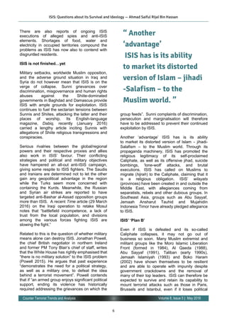 6
Volume 8, Issue 5 | May 2016Counter Terrorist Trends and Analysis
There are also reports of ongoing ISIS
executions of alleged spies and anti-ISIS
elements. Shortages of food, water and
electricity in occupied territories compound the
problems as ISIS has now also to contend with
disgruntled residents.
ISIS is not finished…yet
 
Military setbacks, worldwide Muslim opposition,
and the adverse ground situation in Iraq and
Syria do not however mean that ISIS is on the
verge of collapse.  Sunni grievances over
discrimination, misgovernance and human rights
abuses against the Shiite-dominated
governments in Baghdad and Damascus provide
ISIS with ample grounds for exploitation. ISIS
continues to fuel the sectarian tensions between
Sunnis and Shiites, attacking the latter and their
places of worship. Its English-language
magazine, Dabiq, recently (January 2016)
carried a lengthy article inciting Sunnis with
allegations of Shiite religious transgressions and
conspiracies.
Serious rivalries between the global/regional
powers and their respective proxies and allies
also work in ISIS’ favour. Their conflicting
strategies and political and military objectives
have hampered an all-out anti-ISIS campaign,
giving some respite to ISIS fighters. The Saudis
and Iranians are determined not to let the other
gain any geopolitical advantage in the region
while the Turks seem more concerned with
containing the Kurds. Meanwhile, the Russian
and Syrian air strikes are reported to have
targeted anti-Bashar al-Assad opposition groups
more than ISIS. A recent Time article (29 March
2016) on the Iraqi operation to retake Mosul
notes that “battlefield incompetence, a lack of
trust from the local population, and divisions
among the various forces fighting ISIS are
slowing the fight.”
Related to this is the question of whether military
means alone can destroy ISIS. Jonathan Powell,
the chief British negotiator in northern Ireland
and former PM Tony Blair’s chief of staff, writes
that the White House has rightly emphasised that
“there is no military solution” to the ISIS problem
(Powell 2015). He argues that past experience
“demonstrates the need for a political strategy,
as well as a military one, to defeat the idea
behind a terrorist movement”. Powell contends
that if “an armed group enjoys significant political
support, ending its violence has historically
required addressing the grievances on which the
group feeds”.  Sunni complaints of discrimination,
persecution and marginalisation will therefore
have to be addressed to prevent their continued
exploitation by ISIS.
 
Another ‘advantage’ ISIS has is its ability
to market its distorted version of Islam – jihadi-
Salafism – to the Muslim world. Through its
propaganda machinery, ISIS has promoted the
religious legitimacy of its self-proclaimed
Caliphate, as well as its offensive jihad, suicide
bombings, ‘lone-wolf’ attacks, and brutal
executions. ISIS has called on Muslims to
migrate (hijrah) to the Caliphate, claiming that it
is a religious obligation. ISIS’ wilayats
(provinces) have been created in and outside the
Middle East, with allegiances coming from
separatists, rebels and other dubious groups. In
Southeast Asia, groups such as Abu Sayyaf,
Jemaah Ansharut Tauhid and Mujahidin
Indonesia Timor have already pledged allegiance
to ISIS.
ISIS’ ‘Plan B’
Even if ISIS is defeated and its so-called
Caliphate collapses, it may not go out of
business so soon.  Many Muslim extremist and
militant groups like the Moro Islamic Liberation
Front (formed in 1984), Al Qaeda (1988),
Abu Sayyaf (1991), Taliban (early 1990s),
Jemaah Islamiyah (1993) and Boko Haram
(2002) have shown themselves to be resilient
and are able to operate with impunity despite
government crackdowns and the removal of
many of their top leaders.  ISIS can therefore be
expected to survive and retain its capability to
mount terrorist attacks such as those in Paris,
Brussels and Istanbul, even if it loses political
“ Another
‘advantage’
ISIS has is its ability
to market its distorted
version of Islam – jihadi
-Salafism – to the
Muslim world. ”
ISIS: Questions about its Survival and Ideology — Ahmad Saiful Rijal Bin Hassan
 