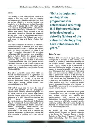 7
Volume 8, Issue 5 | May 2016Counter Terrorist Trends and Analysis
power.
ISIS is likely to have back-up plans should it be
routed in Iraq and Syria. ‘Plan B’ probably
involves operating clandestinely in Iraq and Syria
as well as relocating to another territory most
conducive to its development (just as Osama bin
Laden and Al Qaeda did in 1996 when, under
U.S. pressure, they left Sudan for Mullah Omar’s
Afghanistan where they plotted the 9/11 terrorist
attacks and others). Libya appears to be the
most likely destination. Officials are reportedly
worried that Libya “is increasingly becoming a
sort of fall back option for ISIS as it loses territory
and power in Iraq and Syria” (Robins-Early
2016).
ISIS did in fact declare its intention to establish a
presence in Libya as early as 2014. ISIS’ ranks
there have now doubled to about 6,500 fighters
and it is “thought to control 150 miles of the
country’s coastline” (Chandler 2016). More than
half a dozen ISIS commanders have arrived from
Syria to further bolster the group’s position.
Should Raqqa or Mosul be recaptured, a new
Caliphate may well be installed in Muammar
Gaddafi’s hometown, Sirte. ISIS’ growth in Libya
has been attributed to the political chaos in the
country, support from disgruntled regions and a
steady flow of jihadis from neighbouring Tunisia
(Kahlaoui 2016).
Two other vulnerable areas where ISIS can
flourish are the lawless areas of Afghanistan and
Pakistan (where the ISIS Khorasan ‘province’
was established in January 2015) and the
southern Philippines’ islands of Mindanao and
others where several militant groups have
pledged allegiance to ISIS.
ISIS’ defeat would also not mean the end of
violent jihadi-Salafism or its propagation. 
Several other extremist and militant groups like
Al Qaeda, Jabhat al Nusra, Taliban, Boko Haram
and Abu Sayyaf subscribe to jihadi-Salafism or
variations of it.  ISIS’ idea of the Caliphate will
find some resonance among
the marginalised and discontented.  In Southeast
Asia, it overlaps with Jemaah Islamiyah’s aim of
creating a Daulah Islamiyah (Islamic state) in the
‘Malay’ archipelago. Jihadi-Salafism also
provides a convenient ‘religious cover’ and
‘justification’ to the many acts of banditry and
violence perpetrated by separatists, rebels and
what amounts to nothing more than criminal
gangs. 
Going Forward
Whether ISIS survives as a rogue state, goes
underground or relocates to ‘safe havens’, it will
continue to present a formidable challenge on
the political, military, security and ideological
fronts. Strong military action is necessary to
dislodge ISIS from its position of power and to
prevent its access to valuable resources that will
allow it to sustain itself and expand. Addressing
local socio-economic and political grievances will
also be paramount if ISIS is to be deprived of
political and military support in Iraq, Syria and
Libya. Various security measures ranging from
incarceration and financial and travel controls to
cyber warfare and joint operations among
security services will continue to be necessary to
disrupt ISIS networks and communications, and
prevent terrorist attacks.
No less significant is the demolition of ISIS’ jihadi
-Salafist ideas about the Caliphate, aggressive
jihad, suicide bombing, and takfirism (ex-
communication). ISIS’ ideology is what
distinguishes the group from secular and ethnic-
based movements fighting for secession, greater
autonomy, political reform or regime change. Its
distorted and mistaken religious ideas will have
to be convincingly debunked.
As stated by the venerable Muslim
scholar Shaykh Abdullah bin Bayyah, president
of the Forum for Promoting Peace in Muslim
Societies in Abu Dhabi, “if you don’t defeat the
ideas intellectually, then the ideas will re-
“Exit strategies and
reintegration
programmes for
defeated and returning
ISIS fighters will have
to be developed to
detoxify fighters of the
extremist ideology they
have imbibed over the
years.”
ISIS: Questions about its Survival and Ideology — Ahmad Saiful Rijal Bin Hassan
 