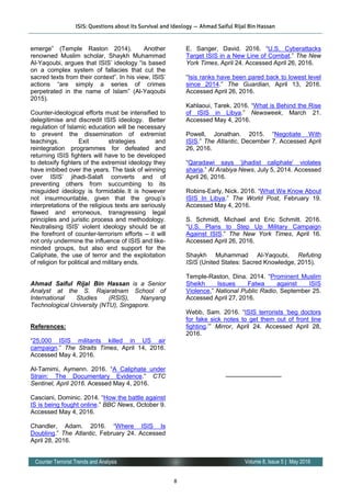 8
Volume 8, Issue 5 | May 2016Counter Terrorist Trends and Analysis
emerge” (Temple Raston 2014). Another
renowned Muslim scholar, Shaykh Muhammad
Al-Yaqoubi, argues that ISIS’ ideology “is based
on a complex system of fallacies that cut the
sacred texts from their context”. In his view, ISIS’
actions “are simply a series of crimes
perpetrated in the name of Islam” (Al-Yaqoubi
2015).
Counter-ideological efforts must be intensified to
delegitimise and discredit ISIS ideology. Better
regulation of Islamic education will be necessary
to prevent the dissemination of extremist
teachings. Exit strategies and
reintegration programmes for defeated and
returning ISIS fighters will have to be developed
to detoxify fighters of the extremist ideology they
have imbibed over the years. The task of winning
over ISIS’ jihadi-Salafi converts and of
preventing others from succumbing to its
misguided ideology is formidable. It is however
not insurmountable, given that the group’s
interpretations of the religious texts are seriously
flawed and erroneous, transgressing legal
principles and juristic process and methodology.
Neutralising ISIS’ violent ideology should be at
the forefront of counter-terrorism efforts – it will
not only undermine the influence of ISIS and like-
minded groups, but also end support for the
Caliphate, the use of terror and the exploitation
of religion for political and military ends.
Ahmad Saiful Rijal Bin Hassan is a Senior
Analyst at the S. Rajaratnam School of
International Studies (RSIS), Nanyang
Technological University (NTU), Singapore.
References:
“25,000 ISIS militants killed in US air
campaign.” The Straits Times, April 14, 2016.
Accessed May 4, 2016.
Al-Tamimi, Aymenn. 2016. “A Caliphate under
Strain: The Documentary Evidence.” CTC
Sentinel, April 2016. Acessed May 4, 2016.
Casciani, Dominic. 2014. “How the battle against
IS is being fought online.” BBC News, October 9.
Accessed May 4, 2016.
Chandler, Adam. 2016. “Where ISIS Is
Doubling.” The Atlantic, February 24. Accessed
April 28, 2016.
E. Sanger, David. 2016. “U.S. Cyberattacks
Target ISIS in a New Line of Combat.” The New
York Times, April 24. Accessed April 26, 2016.
“Isis ranks have been pared back to lowest level
since 2014.” The Guardian, April 13, 2016.
Accessed April 26, 2016.
Kahlaoui, Tarek. 2016. “What is Behind the Rise
of ISIS in Libya.” Newsweek, March 21.
Accessed May 4, 2016.
Powell, Jonathan. 2015. “Negotiate With
ISIS.” The Atlantic, December 7. Accessed April
26, 2016.
“Qaradawi says ‘jihadist caliphate’ violates
sharia.” Al Arabiya News, July 5, 2014. Accessed
April 26, 2016.
Robins-Early, Nick. 2016. “What We Know About
ISIS In Libya,” The World Post, February 19.
Accessed May 4, 2016.
S. Schmidt, Michael and Eric Schmitt. 2016.
“U.S. Plans to Step Up Military Campaign
Against ISIS.” The New York Times, April 16.
Accessed April 26, 2016.
Shaykh Muhammad Al-Yaqoubi, Refuting
ISIS (United States: Sacred Knowledge, 2015).
Temple-Raston, Dina. 2014. “Prominent Muslim
Sheikh Issues Fatwa against ISIS
Violence,” National Public Radio, September 25.
Accessed April 27, 2016.
Webb, Sam. 2016. “ISIS terrorists ‘beg doctors
for fake sick notes to get them out of front line
fighting.’” Mirror, April 24. Accessed April 28,
2016.
—————————
ISIS: Questions about its Survival and Ideology — Ahmad Saiful Rijal Bin Hassan
 