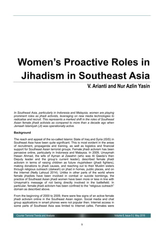 9
Volume 8, Issue 5 | May 2016Counter Terrorist Trends and Analysis
In Southeast Asia, particularly in Indonesia and Malaysia, women are playing
prominent roles as jihadi activists, leveraging on new media technologies to
radicalise and recruit. This represents a marked shift in the roles of Southeast
Asian female jihadi activists as compared to more than a decade ago when
Jemaah Islamiyah (JI) was operationally active.
Background
The reach and appeal of the so-called Islamic State of Iraq and Syria (ISIS) in
Southeast Asia have been quite significant. This is most evident in the areas
of recruitment, propaganda and training, as well as logistics and financial
support for Southeast Asian terrorist groups. Female jihadi activism has been
pervasive online, particularly in Indonesia and Malaysia. In 2009, Umaymah
Hasan Ahmad, the wife of Ayman al Zawahiri (who was Al Qaeda’s then
Deputy leader and the group’s current leader), described female jihadi
activism in terms of raising children as future mujahideen (jihadi fighters),
making donations to jihadi causes, and reaching out to their Muslim sisters
through religious outreach (dakwah) on jihad in homes, public places, and on
the Internet (Nelly Lahoud 2014). Unlike in other parts of the world where
female jihadists have been involved in combat or suicide bombings, the
practice of Southeast Asian jihadi women have been more or less in line with
Umaymah’s message of not being directly involved in the battlefield. In
particular, female jihadi activism has been confined to the “religious outreach”
domain as described above.
From the beginning of 2000 to 2009, there were few signs of an active female
jihadi activism online in the Southeast Asian region. Social media and chat
group applications in smart phones were not popular then. Internet access in
some parts of Southeast Asia was limited to Internet cafes. Females were
Women’s Proactive Roles in
Jihadism in Southeast Asia
V. Arianti and Nur Azlin Yasin
 