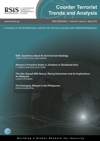 1
Volume 8, Issue 5 | May 2016Counter Terrorist Trends and Analysis
ISIS: Questions about its Survival and Ideology
AHMAD SAIFUL RIJAL BIN HASSAN
A JOURNAL OF THE INTERNATIONAL CENTRE FOR POLITICAL VIOLENCE AND TERRORISM RESEARCH
www.rsis.edu.sg ISSN 2382-6444 | Volume 8, Issue 5 | May 2016
B u i l d i n g a G l o b a l N e t w o r k f o r S e c u r i t y
Counter Terrorist
Trends and Analysis
The Abu Sayyaf-ISIS Nexus: Rising Extremism and its Implications
for Malaysia
LAURA STECKMAN
Women’s Proactive Roles in Jihadism in Southeast Asia
V. ARIANTI AND NUR AZLIN YASIN
The Emerging Wilayat in the Philippines
ROHAN GUNARATNA
 