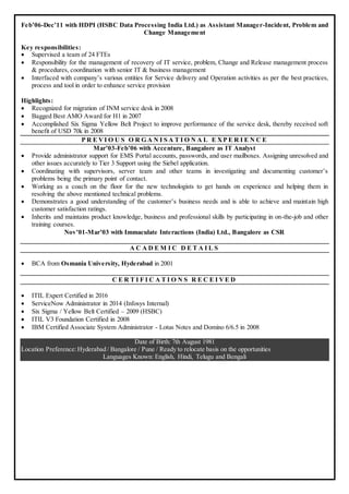Feb’06-Dec’11 with HDPI (HSBC Data Processing India Ltd.) as Assistant Manager-Incident, Problem and
Change Management
Key responsibilities:
 Supervised a team of 24 FTEs
 Responsibility for the management of recovery of IT service, problem, Change and Release management process
& procedures, coordination with senior IT & business management
 Interfaced with company’s various entities for Service delivery and Operation activities as per the best practices,
process and tool in order to enhance service provision
Highlights:
 Recognized for migration of INM service desk in 2008
 Bagged Best AMO Award for H1 in 2007
 Accomplished Six Sigma Yellow Belt Project to improve performance of the service desk, thereby received soft
benefit of USD 70k in 2008
P R E VI O U S O R G A N I S A T I O N A L E XP E R I E N C E
Mar’03-Feb’06 with Accenture, Bangalore as IT Analyst
 Provide administrator support for EMS Portal accounts, passwords, and user mailboxes. Assigning unresolved and
other issues accurately to Tier 3 Support using the Siebel application.
 Coordinating with supervisors, server team and other teams in investigating and documenting customer’s
problems being the primary point of contact.
 Working as a coach on the floor for the new technologists to get hands on experience and helping them in
resolving the above mentioned technical problems.
 Demonstrates a good understanding of the customer’s business needs and is able to achieve and maintain high
customer satisfaction ratings.
 Inherits and maintains product knowledge, business and professional skills by participating in on-the-job and other
training courses.
Nov’01-Mar’03 with Immaculate Interactions (India) Ltd., Bangalore as CSR
A C A D E M I C D E T A I L S
 BCA from Osmania University, Hyderabad in 2001
C E R T I F I C A T I O N S R E C E I VE D
 ITIL Expert Certified in 2016
 ServiceNow Administrator in 2014 (Infosys Internal)
 Six Sigma / Yellow Belt Certified – 2009 (HSBC)
 ITIL V3 Foundation Certified in 2008
 IBM Certified Associate System Administrator - Lotus Notes and Domino 6/6.5 in 2008
Date of Birth: 7th August 1981
Location Preference:Hyderabad / Bangalore / Pune / Ready to relocate basis on the opportunities
Languages Known: English, Hindi, Telugu and Bengali
 